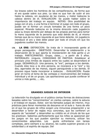 456 Juegos y Dinámicas de Integral Grupal 
los brazos sobre los hombros de las compañeras/os, de forma que 
el aro quede sobre sus pies. La idea es que han de subir el aro 
hasta la cabeza, sin ayudarse de las manos, y meter todos/as la 
cabeza dentro de él. EVALUACION: Se puede hablar sobre la 
importancia del trabajo en equipo. NOTAS: Otra posibilidad de 
juego con el aro, o una forma d terminar el juego con todo el grupo, 
puede ser el formar un circulo tomados de una forma un poco 
especial. Mirando todos/as en la misma dirección cada jugador/a 
pasa su brazo derecho por debajo de las propias piernas para tomar 
la mano izquierda de la persona que está detrás de él, al mismo 
tiempo que da su mano izquierda al que tiene delante. Un jugador/a 
introduce el aro y éste debe pasar por todo el círculo sin que los 
jugadores suelten las manos. 
138. LA ERE: DEFINICION: Se trata de ir incorporando gente al 
grupo perseguidor. OBJETIVOS: Desarrollar la colaboración y la 
observación de lo que aporta la incorporación de más gente a un 
trabajo. PARTICIPANTES: Grupo, clase,.... a partir de 5 años. 
MATERIALES: ninguno. CONSIGNAS DE PARTIDA: Establecer al 
principio unos límites de espacio entre los cuales se desarrollará el 
juego. DESARROLLO: Una persona, la “ere”, persigue a los demás. 
Cuando ésta toca a la otra persona, se incorpora a la “ere” y los 
dos, agarrados de las manos, siguen persiguiendo a los demás. El 
proceso sigue hasta incorporar a todos/as. . EVALUACION: Puede 
girar en torno al tema de las ventajas e inconvenientes del trabajo 
individual y el de un grupo. Las aportaciones que puede conllevar el 
unirse a más gente, ... etc. 
GRANDES JUEGOS DE INTERIOR 
La televisión ha divulgado en el público ciertas formas de distracciones 
basadas sobre los "conocimientos" en ciertos campos, sobre la astucia 
y el trabajo en equipo. Estos son los llamados juegos de interior, muy 
prácticos para llenar momentos de descanso en el aula o fuera de ella 
en el que los grupos de niños exigen una minuciosa preparación y se 
desarrollan a tenor de reglas muy concretas, que les confieren un 
aspecto de "seriedad" y desarrollan su crédito en el círculo de los que 
los practican. Sabemos perfectamente que los niños se apasionan por 
los juegos en los que pueden ejercitar su memoria, utilizar los 
conocimientos adquiridos. Les gusta enfrentarse con tareas 
complejas, pero siempre a su alcance, las cuales superan gracias a la 
solidaridad y al espíritu de equipo. Del 
Lic. Educación Integral Prof. Enrique González 
 