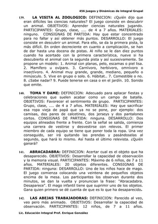 456 Juegos y Dinámicas de Integral Grupal 
139. LA VISITA AL ZOOLOGICO: DEFINICION: ¿Quién dijo que 
eran difíciles las ciencias naturales? El juego consiste en descubrir 
un animal. OBJETIVOS: Aprender ciencias naturales jugando. 
PARTICIPANTES: Grupo, clase, .... de 4 a 7 años. MATERIALES: 
ninguno. CONSIGNAS DE PARTIDA: Hay que estar concentrado 
para no fallar y así obtener más puntos. DESARROLLO: El juego 
consiste en descubrir un animal. Para ello, se da la primera pista, la 
más difícil. En orden decreciente en cuanto a complicación, se han 
de dar hasta una docena de pistas. Al niño se le dan diez puntos 
cuando ha acertado con la primera característica, nueve si ha 
descubierto el animal con la segunda pista y así sucesivamente. Se 
propone un modelo: 1. Animal con planas, pelo, escamas o piel lisa. 
2. Mamífero u ovíparo. 3. Carnívoro, herbívoro, omnívoro o 
insectívoro. 4. Animal muy grande, grande, mediano, pequeño o 
minúsculo. 5. Vive en grupo o solo. 6. Hábitat.. 7. Comestible o no. 
8. ¿Sabe nadar? 9. Puede tenerse en casa o en el jardín. 10. Sonido 
que emite. 
140. TOMA Y DAME: DEFINICION: Adecuado para aplacar fiestas y 
celebraciones que suelen acabar como un campo de batalla. 
OBJETIVOS: Favorecer el sentimiento de grupo. PARTICIPANTES: 
Grupo, clase, .... de 4 a 7 años. MATERIALES: Hay que sacrificar 
esa ropa vieja de papá que ya no se pone, por ejemplo: dos 
camisas, dos pares de calcetines, dos jerseys y dos pantalones 
cortos. CONSIGNAS DE PARTIDA: ninguna. DESARROLLO: Dos 
equipos alineados frente a frente. Con la señal se salida, comienza 
una carrera de vestirse y desvestirse con relevos. El primer 
miembro de cada equipo se tiene que poner toda la ropa. Una vez 
conseguido, ser irá quitando las prendas y pasándoselas al 
segundo, que hará lo mismo. Así hasta el último relevista. ¿Quién 
ganará? 
141. ABRACADABRA: DEFINICION: Acertar cual es el objeto que ha 
desaparecido. OBJETIVOS: Desarrollar la capacidad de observación 
y la memoria visual. PARTICIPANTES: Máximo de 6 niños, de 7 a 11 
años. MATERIALES: 20 objetos diferentes. CONSIGNAS DE 
PARTIDA: ninguna: DESARROLLO: Uno de los niños hace de mago. 
El juego comienza colocando una veintena de pequeños objetos 
encima de la mesa. Los participantes los observan durante dos 
minutos, se dan la vuelta y pronuncian la frase: "Abracadabra. 
Desaparece". El mago infantil tiene que suprimir uno de los objetos. 
Gana quien primero se dé cuenta de que es lo que ha desaparecido. 
142. LAS ABEJAS TRABAJADORAS: DEFINICION: Parecido al veo, 
veo pero más animado. OBJETIVOS: Desarrollar la capacidad de 
observación. PARTICIPANTES: 12 niños, de 7 a 11 años. 
Lic. Educación Integral Prof. Enrique González 
 