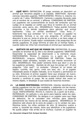 456 Juegos y Dinámicas de Integral Grupal 
157. ¿QUÉ SOY?: DEFINICION: El juego consiste en descubrir un 
animal que llevamos pegado a al espalda. OBJETIVOS: Aprender 
ciencias naturales jugando. PARTICIPANTES: Mínimo 3, máximo 12, 
a partir de 7 años. MATERIALES: Cartones o papeles llevando cada 
uno el nombre de un animal, y alfileres. CONSIGNAS DE PARTIDA: 
Los jugadores van sucesivamente en busca del conductor que les 
cuelga en la espalda un cartón que lleva el nombre de un animal 
conocido: asno, perro, etc.. DESARROLLO: Todos podrán formular 
preguntas a los demás jugadores para adivinar qué animal 
representa. "¿Soy un animal doméstico?" "¿Soy feroz...?". 
Solamente hay que contestar "sí" o "no". Cuando un jugador ha 
contestado, formula a su vez una pregunta. El primero que 
descubre lo que es, lanza el grito de su animal, y se hace colgar el 
cartón en el pecho. Puede seguir contestando a las preguntas de los 
demás jugadores. El juego termina al cabo de un tiempo fijado, o 
cuando todos los niños han encontrado el animal que representan. 
158. QUÍTATE DE AHÍ QUE ME PONGO YO: DEFINICION: El juego 
consiste en levantar de su sitio a los demás jugadores. OBJETIVOS: 
Desarrollar la capacidad de observación y la memoria visual. 
PARTICIPANTES: Mínimo 7, máximo 11, a partir de 7 años. 
MATERIALES: ninguno. CONSIGNAS DE PARTIDA: Todos los 
jugadores están sentados, excepto uno que intenta encontrar un 
sitio. DESARROLLO: Para poder sentarse tiene que decir a uno de 
los jugadores sentados: ¡Quítate de ahí que me pongo yo!". El otro 
pregunta: "¿Por qué?". Le contesta: "¿Porque tú no tienes tal 
objeto: cuchillo, red, gorro, cinta con lazo, etc.. Si el jugador 
interpelado posee el objeto indicado, se lo muestra y permanece en 
su sitio. Entonces el primer jugador tiene que empezar de nuevo. 
Por el contrario, si el niño interpelado no posee el objeto famoso, se 
levanta y continúa el juego. No se puede indicar dos veces un 
mismo objeto, ni desalojar al que acaba de hacernos levantar. 
159. LA MANO MISTERIOSA: DEFINICION: Intentar identificar a los 
demás jugadores con los ojos vendados, y palpando con las manos. 
OBJETIVOS: Desarrollar la capacidad de observación y la memoria 
visual. PARTICIPANTES: Mínimo 4, máximo 10, a partir de 8 años. . 
MATERIALES: Un pañuelo o una gorra para bajarse sobre los ojos. 
CONSIGNAS DE PARTIDA: Se designa a un jugador para que haga 
de detective. Se le conceden tres minutos para observar 
atentamente las manos de los demás jugadores. DESARROLLO: El 
detective sale afuera de la zona de juegos y se le vendan los ojos. 
Mientras tanto, los niños cambian de sitio. El detective vuelve a 
entrar y, tocando las manos, tiene que identificar a los jugadores. 
No puede palpar más arriba de la muñeca. Cuando un jugador ha 
Lic. Educación Integral Prof. Enrique González 
 