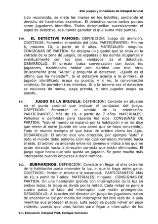 456 Juegos y Dinámicas de Integral Grupal 
sido reconocido, se mete las manos en los bolsillos, perdiendo el 
derecho de hacérselas examinar. El detective suma tantos puntos 
como jugadores identifica. Todos desempeñan sucesivamente el 
papel de detective, resultando ganador el que suma más puntos. 
160. EL DETECTIVE FAMOSO: DEFINICION: Juego de atención. 
OBJETIVOS: Fomentar el sentido del oído. PARTICIPANTES: Mínimo 
6, máximo 10, a partir de 6 años. MATERIALES: ninguno. 
CONSIGNAS DE PARTIDA: Se designa un jugador que se sitúa en la 
entrada de la zona de juegos, de espaldas a los demás ocupantes y 
eventualmente con los ojos vendados. Es el detective. 
DESARROLLO: El director traba conversación con todos los 
jugadores, haciéndoles hablar con claridad uno tras otro. 
Bruscamente grita "¡Alto!" y pregunta al detective: ¿Quién es el 
último que ha hablado?". Si el detective acierta a la primera, el 
jugador identificado ocupa su puesto; y si no, la conversación 
continúa. Se permiten tres intentos. Si a la tercera vez el detective 
se equivoca de nuevo, paga prenda, y otro jugador ocupa su 
puesto. 
161. JUEGO DE LA BRUJULA: DEFINICION: Consiste en situarse 
en el punto cardinal que indique el conductor del juego. 
OBJETIVOS: Fomentar el sentido de la orientación. 
PARTICIPANTES: Más de 10, a partir de 7 años. MATERIALES: 
Pañuelos o pañoletas para taparse los ojos. CONSIGNAS DE 
PARTIDA: Todo el mundo se esparce por la habitación y se les dice 
que miren al norte (puede ser una pared que se haya convenido). 
Todo el mundo excepto el que hace de arbitro cierra los ojos. 
DESARROLLO: El arbitro dice una dirección, por ejemplo "este" y 
todo el mundo debe ponerse (con los ojos cerrados) mirando hacia 
el este. El arbitro va andando entre los jóvenes e indica a los que no 
están mirando hacia la dirección correcta que están eliminados. El 
juego sigue hasta que solo queda un jugador. Se pone mucho más 
interesante cuando empiezas a decir rumbos. 
162. SUBMARINOS: DEFINICION: Consiste en llegar al otro extremo 
de la habitación parta encender la luz, el que lo haga antes gana. 
OBJETIVOS: Perder el miedo a la oscuridad. PARTICIPANTES: Más 
de 10, a partir de 7 años. MATERIALES: ninguno. CONSIGNAS DE 
PARTIDA: En una habitación grande con interruptores de la luz en 
ambos lados, la tropa se divide por la mitad. Cada mitad se pone a 
cuatro patas al lado del interruptor que están protegiendo. 
DESARROLLO: A la orden del director del juego los jugadores tratan 
de encender la luz por medio del interruptor del otro lado de la sala 
mientras que protegen el suyo. Este juego se puede volver un poco 
violento, puesto que unos luchan para llegar a interruptor de los 
Lic. Educación Integral Prof. Enrique González 
 