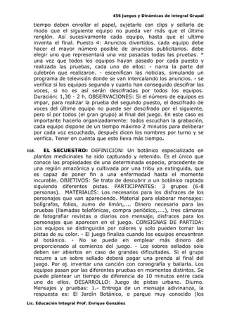 456 Juegos y Dinámicas de Integral Grupal 
tiempo deben enrollar el papel, sujetarlo con clips y sellarlo de 
modo que el siguiente equipo no pueda ver más que el último 
renglón. Así sucesivamente cada equipo, hasta que el ultimo 
inventa el final. Puesto 4: Anuncios divertidos. cada equipo debe 
hacer el mayor número posible de anuncios publicitarios. debe 
elegir uno que representará una vez pasadas todas las pruebas. * 
una vez que todos los equipos hayan pasado por cada puesto y 
realizada las pruebas, cada uno de ellos: - narra la parte del 
culebrón que realizaron. - escenifican las noticias, simulando un 
programa de televisión donde se van intercalando los anuncios. - se 
verifica si los equipos segundo y cuarto han conseguido descifrar las 
voces, si no es así serán descifradas por todos los equipos. 
Duración: 1,30 - 2 h. OBSERVACIONES: Si el número de equipos es 
impar, para realizar la prueba del segundo puesto, el descifrado de 
voces del último equipo no puede ser descifrado por el siguiente, 
pero sí por todos (el gran grupo) al final del juego. En este caso es 
importante hacerlo organizadamente: todos escuchan la grabación, 
cada equipo dispone de un tiempo máximo 2 minutos para deliberar 
por cada voz escuchada, después dicen los nombres por turno y se 
verifica. Tener en cuenta que esto lleva más tiempo. 
168. EL SECUESTRO: DEFINICION: Un botánico especializado en 
plantas medicinales ha sido capturado y retenido. Es el único que 
conoce las propiedades de una determinada especie, procedente de 
una región amazónica y cultivada por una tribu ya extinguida, que 
es capaz de poner fin a una enfermedad hasta el momento 
incurable. OBJETIVOS: Se trata de descubrir a un botánico raptado 
siguiendo diferentes pistas. PARTICIPANTES: 3 grupos (6-8 
personas). MATERIALES: Los necesarios para los disfraces de los 
personajes que van apareciendo. Material para elaborar mensajes: 
bolígrafos, folios, zumo de limón,.... Dinero necesario para las 
pruebas (llamadas telefónicas, compra periódico,....), tres cámaras 
de fotografiar revistas o diarios con mensaje, disfraces para los 
personajes que aparecen en el juego. CONSIGNAS DE PARTIDA: 
Los equipos se distinguirán por colores y solo pueden tomar las 
pistas de su color. - El juego finaliza cuando los equipos encuentren 
al botánico. - No se puede en emplear más dinero del 
proporcionado al comienzo del juego. - Los sobres sellados solo 
deben ser abiertos en caso de grandes dificultades. Si el grupo 
recurre a un sobre sellado deberá pagar una prenda al final del 
juego. Por ej. inventar una canción con coreografía y bailarla. Los 
equipos pasan por las diferentes pruebas en momentos distintos. Se 
puede plantear un tiempo de diferencia de 10 minutos entre cada 
uno de ellos. DESARROLLO: Juego de pistas urbano. Diurno. 
Mensajes y pruebas: 1.- Entrega de un mensaje adivinanza, la 
respuesta es: El Jardín Botánico, o parque muy conocido (los 
Lic. Educación Integral Prof. Enrique González 
 