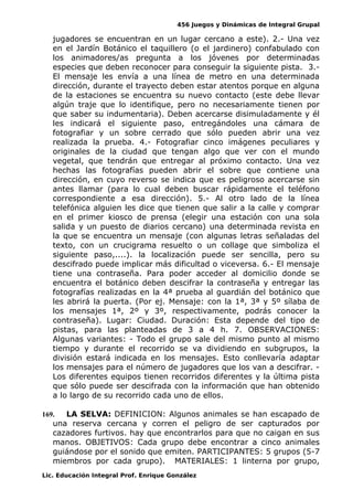 456 Juegos y Dinámicas de Integral Grupal 
jugadores se encuentran en un lugar cercano a este). 2.- Una vez 
en el Jardín Botánico el taquillero (o el jardinero) confabulado con 
los animadores/as pregunta a los jóvenes por determinadas 
especies que deben reconocer para conseguir la siguiente pista. 3.- 
El mensaje les envía a una línea de metro en una determinada 
dirección, durante el trayecto deben estar atentos porque en alguna 
de la estaciones se encuentra su nuevo contacto (este debe llevar 
algún traje que lo identifique, pero no necesariamente tienen por 
que saber su indumentaria). Deben acercarse disimuladamente y él 
les indicará el siguiente paso, entregándoles una cámara de 
fotografiar y un sobre cerrado que sólo pueden abrir una vez 
realizada la prueba. 4.- Fotografiar cinco imágenes peculiares y 
originales de la ciudad que tengan algo que ver con el mundo 
vegetal, que tendrán que entregar al próximo contacto. Una vez 
hechas las fotografías pueden abrir el sobre que contiene una 
dirección, en cuyo reverso se indica que es peligroso acercarse sin 
antes llamar (para lo cual deben buscar rápidamente el teléfono 
correspondiente a esa dirección). 5.- Al otro lado de la línea 
telefónica alguien les dice que tienen que salir a la calle y comprar 
en el primer kiosco de prensa (elegir una estación con una sola 
salida y un puesto de diarios cercano) una determinada revista en 
la que se encuentra un mensaje (con algunas letras señaladas del 
texto, con un crucigrama resuelto o un collage que simboliza el 
siguiente paso,....). la localización puede ser sencilla, pero su 
descifrado puede implicar más dificultad o viceversa. 6.- El mensaje 
tiene una contraseña. Para poder acceder al domicilio donde se 
encuentra el botánico deben descifrar la contraseña y entregar las 
fotografías realizadas en la 4ª prueba al guardián del botánico que 
les abrirá la puerta. (Por ej. Mensaje: con la 1ª, 3ª y 5º sílaba de 
los mensajes 1ª, 2º y 3º, respectivamente, podrás conocer la 
contraseña). Lugar: Ciudad. Duración: Esta depende del tipo de 
pistas, para las planteadas de 3 a 4 h. 7. OBSERVACIONES: 
Algunas variantes: - Todo el grupo sale del mismo punto al mismo 
tiempo y durante el recorrido se va dividiendo en subgrupos, la 
división estará indicada en los mensajes. Esto conllevaría adaptar 
los mensajes para el número de jugadores que los van a descifrar. - 
Los diferentes equipos tienen recorridos diferentes y la última pista 
que sólo puede ser descifrada con la información que han obtenido 
a lo largo de su recorrido cada uno de ellos. 
169. LA SELVA: DEFINICION: Algunos animales se han escapado de 
una reserva cercana y corren el peligro de ser capturados por 
cazadores furtivos. hay que encontrarlos para que no caigan en sus 
manos. OBJETIVOS: Cada grupo debe encontrar a cinco animales 
guiándose por el sonido que emiten. PARTICIPANTES: 5 grupos (5-7 
miembros por cada grupo). MATERIALES: 1 linterna por grupo, 
Lic. Educación Integral Prof. Enrique González 
 