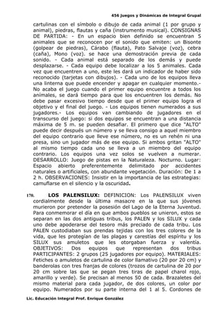 456 Juegos y Dinámicas de Integral Grupal 
cartulinas con el símbolo o dibujo de cada animal (1 por grupo y 
animal), piedras, flautas y caña (instrumento musical). CONSIGNAS 
DE PARTIDA: - En un espacio bien definido se encuentran 5 
animales que se reconocen por el sonido que emiten: un Bisonte 
(golpear de piedras), Cárabo (flauta), Pato Salvaje (voz), cebra 
(caña), Mono (voz). se hace una demostración previa de cada 
sonido. - Cada animal está separado de los demás y puede 
desplazarse. - Cada equipo debe localizar a los 5 animales. Cada 
vez que encuentren a uno, este les dará un indicador de haber sido 
reconocido (tarjetas con dibujos). - Cada uno de los equipos lleva 
una linterna que puede encender y apagar en cualquier momento.- 
No acaba el juego cuando el primer equipo encuentre a todos los 
anímales, se dará tiempo para que los encuentren los demás. No 
debe pasar excesivo tiempo desde que el primer equipo logra el 
objetivo y el final del juego. - Los equipos tienen numerados a sus 
jugadores.- Los equipos van cambiando de jugadores en el 
transcurso del juego: si dos equipos se encuentran a una distancia 
máxima de 5 m. se pueden desafiar. El primero que dice "ALTO" 
puede decir después un número y se lleva consigo a aquel miembro 
del equipo contrario que lleve ese número, no es un rehén ni una 
presa, sino un jugador más de ese equipo. Si ambos gritan "ALTO" 
al mismo tiempo cada uno se lleva a un miembro del equipo 
contrario. Los equipos una vez solos se vuelven a numerar. 
DESARROLLO: Juego de pistas en la Naturaleza. Nocturno. Lugar: 
Espacio abierto preferentemente delimitado por accidentes 
naturales o artificiales, con abundante vegetación. Duración: De 1 a 
2 h. OBSERVACIONES: Insistir en la importancia de las estrategias: 
camuflarse en el silencio y la oscuridad. 
170. LOS PALENSILUX: DEFINICION: Los PALENSILUX viven 
cordialmente desde la última masacre en la que sus jóvenes 
murieron por pretender la posesión del Lago de la Eterna Juventud. 
Para conmemorar el día en que ambos pueblos se unieron, estos se 
separan en las dos antiguas tribus, los PALEN y los SILUX y cada 
uno debe apoderarse del tesoro más preciado de cada tribu. Los 
PALEN custodiaban sus prendas tejidas con los tres colores de la 
vida, que les protegían de las plagas y carestías del espíritu y los 
SILUX sus amuletos que les otorgaban fuerza y valentía. 
OBJETIVOS: Dos equipos que representan dos tribus 
PARTICIPANTES: 2 grupos (25 jugadores por equipo). MATERIALES: 
Fetiches o amuletos de cartulina de color llamativo (20 por 20 cm) y 
banderolas con tres franjas de colores (trozos de cartulina de 20 por 
20 cm sobre las que se pegan tres tiras de papel charol rojo, 
amarillo y verde). Se precisan al menos 50 de cada. Brazaletes del 
mismo material para cada jugador, de dos colores, un color por 
equipo. Numerados por su parte interna del 1 al 5. Cordones de 
Lic. Educación Integral Prof. Enrique González 
 