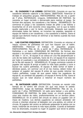 456 Juegos y Dinámicas de Integral Grupal 
190. EL CAZADOR Y LA LIEBRE: DEFINICION: Consiste en que los 
cazadores deberán capturar a las liebres. OBJETIVOS: Potenciar el 
trabajo en pequeños grupos. PARTICIPANTES: Más de 10, a partir 
de 7 años. MATERIALES: ninguno. CONSIGNAS DE PARTIDA: Se 
necesita un lugar cerrado o demarcado para realizar el juego. Se 
forman dos equipos, los cazadores y las liebres. DESARROLLO: Se 
comienza el juego y los cazadores tratan de pillar a las liebres y 
levantarlas en el aire durante cinco segundos, con lo que la liebre 
queda capturada y por lo tanto, eliminada. Después que queden 
eliminadas todas las liebres, se invierten los papeles, pasando el 
equipo de liebres a ser cazadores; y los cazadores a liebres. Gana el 
equipo que demoró menos en eliminar a las liebres cuando les tocó 
ser cazadores. 
191. LAS CUATRO ESQUINAS: DEFINICION: Consiste en retomar el 
mayor número de pañoletas sin que nos toquen con el balón. 
OBJETIVOS: Potenciar el trabajo en pequeños grupos. 
PARTICIPANTES: Más de 10, a partir de 7 años. MATERIALES: 4 
Pañoletas y un balón. CONSIGNAS DE PARTIDA: Se forman dos 
equipos y se colocan cuatro pañoletas en las puntas de un cuadrado 
de lado +- 15 m.. El equipo A se coloca en una fila perpendicular a 
uno de los lados del cuadrado, fuera de él y el equipo B se esparce 
por todo el cuadrado y sus alrededores. El balón lo tiene el primero 
de la fila del equipo B. DESARROLLO: El juego comienza cuando el 
jugador del equipo B arroja el balón lo más lejos posible y corre a 
buscar los cuatro pañoletas. El equipo A debe tomar el balón y 
dándose pases, sin caminar con él en las manos, deben tratar de 
golpear al jugador del equipo B antes de que pueda retomar las 
cuatro pañoletas. Luego de que pasen todos los jugadores de 
equipo B, se cambian los papeles y el equipo A forma la fila. Gana el 
equipo que en total alcance a retomar el mayor número de 
pañoletas. 
192. EL BATEADOR LOCO: DEFINICION: Consiste en resistir más 
tiempo en el centro del círculo sin que nos toque la pelota. 
OBJETIVOS: Juego de habilidad. PARTICIPANTES: Más de 10, a 
partir de 7 años. MATERIALES: Un palo para batear y una pelota. 
CONSIGNAS DE PARTIDA: Se debe trazar un círculo grande, de 
unos seis metros de radio, preferentemente en un terreno plano. 
DESARROLLO: En el centro del círculo se ubica un jugador con el 
mazo de madera. Los demás jugadores se colocan alrededor del 
círculo e intentan alcanzar al bateador con una pelota, sin entrar al 
círculo. El jugador del centro se defiende golpeando la pelota con su 
mazo, tratando de enviarla lo más lejos posible. Cuando el bateador 
loco es alcanzado, ocupará su lugar el jugador que lanzó la pelota. 
Lic. Educación Integral Prof. Enrique González 
 