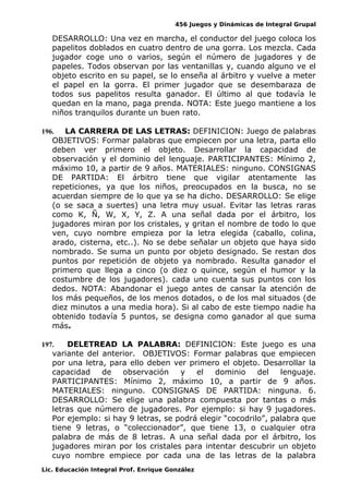 456 Juegos y Dinámicas de Integral Grupal 
DESARROLLO: Una vez en marcha, el conductor del juego coloca los 
papelitos doblados en cuatro dentro de una gorra. Los mezcla. Cada 
jugador coge uno o varios, según el número de jugadores y de 
papeles. Todos observan por las ventanillas y, cuando alguno ve el 
objeto escrito en su papel, se lo enseña al árbitro y vuelve a meter 
el papel en la gorra. El primer jugador que se desembaraza de 
todos sus papelitos resulta ganador. El último al que todavía le 
quedan en la mano, paga prenda. NOTA: Este juego mantiene a los 
niños tranquilos durante un buen rato. 
196. LA CARRERA DE LAS LETRAS: DEFINICION: Juego de palabras 
OBJETIVOS: Formar palabras que empiecen por una letra, parta ello 
deben ver primero el objeto. Desarrollar la capacidad de 
observación y el dominio del lenguaje. PARTICIPANTES: Mínimo 2, 
máximo 10, a partir de 9 años. MATERIALES: ninguno. CONSIGNAS 
DE PARTIDA: El árbitro tiene que vigilar atentamente las 
repeticiones, ya que los niños, preocupados en la busca, no se 
acuerdan siempre de lo que ya se ha dicho. DESARROLLO: Se elige 
(o se saca a suertes) una letra muy usual. Evitar las letras raras 
como K, Ñ, W, X, Y, Z. A una señal dada por el árbitro, los 
jugadores miran por los cristales, y gritan el nombre de todo lo que 
ven, cuyo nombre empieza por la letra elegida (caballo, colina, 
arado, cisterna, etc..). No se debe señalar un objeto que haya sido 
nombrado. Se suma un punto por objeto designado. Se restan dos 
puntos por repetición de objeto ya nombrado. Resulta ganador el 
primero que llega a cinco (o diez o quince, según el humor y la 
costumbre de los jugadores). cada uno cuenta sus puntos con los 
dedos. NOTA: Abandonar el juego antes de cansar la atención de 
los más pequeños, de los menos dotados, o de los mal situados (de 
diez minutos a una media hora). Si al cabo de este tiempo nadie ha 
obtenido todavía 5 puntos, se designa como ganador al que suma 
más. 
197. DELETREAD LA PALABRA: DEFINICION: Este juego es una 
variante del anterior. OBJETIVOS: Formar palabras que empiecen 
por una letra, para ello deben ver primero el objeto. Desarrollar la 
capacidad de observación y el dominio del lenguaje. 
PARTICIPANTES: Mínimo 2, máximo 10, a partir de 9 años. 
MATERIALES: ninguno. CONSIGNAS DE PARTIDA: ninguna. 6. 
DESARROLLO: Se elige una palabra compuesta por tantas o más 
letras que número de jugadores. Por ejemplo: si hay 9 jugadores. 
Por ejemplo: si hay 9 letras, se podrá elegir “cocodrilo”, palabra que 
tiene 9 letras, o “coleccionador”, que tiene 13, o cualquier otra 
palabra de más de 8 letras. A una señal dada por el árbitro, los 
jugadores miran por los cristales para intentar descubrir un objeto 
cuyo nombre empiece por cada una de las letras de la palabra 
Lic. Educación Integral Prof. Enrique González 
 