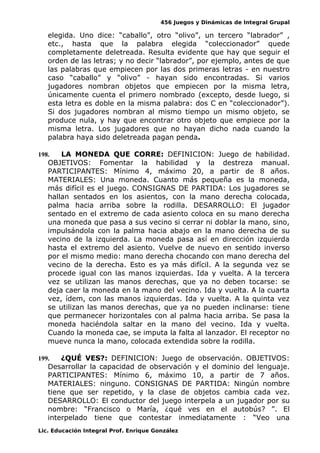 456 Juegos y Dinámicas de Integral Grupal 
elegida. Uno dice: “caballo”, otro “olivo”, un tercero “labrador” , 
etc., hasta que la palabra elegida “coleccionador” quede 
completamente deletreada. Resulta evidente que hay que seguir el 
orden de las letras; y no decir “labrador”, por ejemplo, antes de que 
las palabras que empiecen por las dos primeras letras - en nuestro 
caso “caballo” y “olivo” - hayan sido encontradas. Si varios 
jugadores nombran objetos que empiecen por la misma letra, 
únicamente cuenta el primero nombrado (excepto, desde luego, si 
esta letra es doble en la misma palabra: dos C en “coleccionador”). 
Si dos jugadores nombran al mismo tiempo un mismo objeto, se 
produce nula, y hay que encontrar otro objeto que empiece por la 
misma letra. Los jugadores que no hayan dicho nada cuando la 
palabra haya sido deletreada pagan penda. 
198. LA MONEDA QUE CORRE: DEFINICION: Juego de habilidad. 
OBJETIVOS: Fomentar la habilidad y la destreza manual. 
PARTICIPANTES: Mínimo 4, máximo 20, a partir de 8 años. 
MATERIALES: Una moneda. Cuanto más pequeña es la moneda, 
más difícil es el juego. CONSIGNAS DE PARTIDA: Los jugadores se 
hallan sentados en los asientos, con la mano derecha colocada, 
palma hacia arriba sobre la rodilla. DESARROLLO: El jugador 
sentado en el extremo de cada asiento coloca en su mano derecha 
una moneda que pasa a sus vecino si cerrar ni doblar la mano, sino, 
impulsándola con la palma hacia abajo en la mano derecha de su 
vecino de la izquierda. La moneda pasa así en dirección izquierda 
hasta el extremo del asiento. Vuelve de nuevo en sentido inverso 
por el mismo medio: mano derecha chocando con mano derecha del 
vecino de la derecha. Esto es ya más difícil. A la segunda vez se 
procede igual con las manos izquierdas. Ida y vuelta. A la tercera 
vez se utilizan las manos derechas, que ya no deben tocarse: se 
deja caer la moneda en la mano del vecino. Ida y vuelta. A la cuarta 
vez, ídem, con las manos izquierdas. Ida y vuelta. A la quinta vez 
se utilizan las manos derechas, que ya no pueden inclinarse: tiene 
que permanecer horizontales con al palma hacia arriba. Se pasa la 
moneda haciéndola saltar en la mano del vecino. Ida y vuelta. 
Cuando la moneda cae, se imputa la falta al lanzador. El receptor no 
mueve nunca la mano, colocada extendida sobre la rodilla. 
199. ¿QUÉ VES?: DEFINICION: Juego de observación. OBJETIVOS: 
Desarrollar la capacidad de observación y el dominio del lenguaje. 
PARTICIPANTES: Mínimo 6, máximo 10, a partir de 7 años. 
MATERIALES: ninguno. CONSIGNAS DE PARTIDA: Ningún nombre 
tiene que ser repetido, y la clase de objetos cambia cada vez. 
DESARROLLO: El conductor del juego interpela a un jugador por su 
nombre: “Francisco o María, ¿qué ves en el autobús? ”. El 
interpelado tiene que contestar inmediatamente : “Veo una 
Lic. Educación Integral Prof. Enrique González 
 