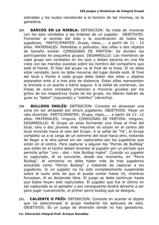 456 Juegos y Dinámicas de Integral Grupal 
estiradas y los nudos resistiendo a la tensión de las mismas, es la 
ganadora. 
229. BARCOS EN LA NIEBLA: DEFINICION: Se trata de moverse 
con los ojos vendados a las órdenes de un jugador. OBJETIVOS: 
Fomentar el sentido del oído y la coordinación de todos los 
jugadores. PARTICIPANTES: Grupo, clase,.... a partir de 11 - 12 
años. MATERIALES: Pañoletas o pañuelos; dos sillas o dos objetos 
de tamaño similar. CONSIGNAS DE PARTIDA: Se dividen los 
participantes en pequeños grupos. DESARROLLO: Los miembros de 
cada grupo son vendados en los ojos y deben pararse en una fila 
india con las mandos puestas sobre los hombro del compañero que 
está al frente. El líder del grupo va al final de la línea. El no debe 
estar vendado, pero no debe moverse del lugar donde está. Al final 
del local y frente a cada grupo debe haber dos sillas u objetos 
separados ente sí a tres pies de distancia. Estas sillas representan 
la entrada a un puerto o bahía segura. A la señal de comenzar, las 
líneas de scout vendados empiezan a moverse guiados por los 
gritos de los respectivos Guías de los grupo, los líderes habrán de 
guiar su "babor" (izquierda) y "estribor" (derecha). 
230. BULLDOG INGLÉS: DEFINICION: Consiste en atravesar una 
zona sin ser atrapado por otro/s jugadores. OBJETIVOS: Pasar un 
rato divertido. PARTICIPANTES: Grupo, clase,.... a partir de 11- 12 
años. MATERIALES: ninguno. CONSIGNAS DE PARTIDA: ninguno. 
DESARROLLO: El Grupo se sitúa formando una línea al final del 
local. Uno o dos jóvenes más mayores se sitúan en el centro del 
local mirando hacia el reto del Grupo. A la señal de "Ya", el Grupo 
completo va a la carga de un extremo del local hacia otro, tratando 
de llegar a la otra pared sin ser capturados por los jugadores que 
están en el centro. Para capturar a alguien los "Perros de Bulldog" 
que están en el centro deben levantar al jugador por un período que 
permita gritar "uno - dos - tres Buldog ingles". Cuando un jugador 
es capturado, él se convierte, desde ese momento, en "Perro 
Buldog". Al comienzo no debe haber más de tres jugadores 
actuando como "Perros Buldog" y tratando de capturar a los 
jugadores. Si un jugador no ha sido completamente suspendido 
sobre el suelo ante de que el pueda contar hasta 10, mientras 
forcejean, él es declarado libre. El juego se debe continuar hasta 
que todos hayan sido capturados. El jugador que fue el último en 
ser capturado es el ganador y por consiguiente tendrá derecho a ser 
para jugar nuevamente, el primer perro buldog que se designe. 
231. CALIENTE O FRÍO: DEFINICION: Consiste en acertar el objeto 
que ha seleccionado el grupo mediante los aplausos de este. 
OBJETIVOS: Es un juego de diversión donde no hay ganadores. 
Lic. Educación Integral Prof. Enrique González 
 