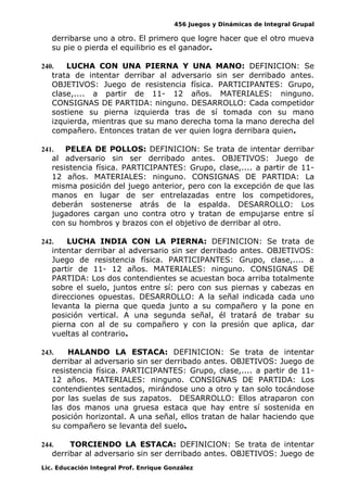 456 Juegos y Dinámicas de Integral Grupal 
derribarse uno a otro. El primero que logre hacer que el otro mueva 
su pie o pierda el equilibrio es el ganador. 
240. LUCHA CON UNA PIERNA Y UNA MANO: DEFINICION: Se 
trata de intentar derribar al adversario sin ser derribado antes. 
OBJETIVOS: Juego de resistencia física. PARTICIPANTES: Grupo, 
clase,.... a partir de 11- 12 años. MATERIALES: ninguno. 
CONSIGNAS DE PARTIDA: ninguno. DESARROLLO: Cada competidor 
sostiene su pierna izquierda tras de sí tomada con su mano 
izquierda, mientras que su mano derecha toma la mano derecha del 
compañero. Entonces tratan de ver quien logra derribara quien. 
241. PELEA DE POLLOS: DEFINICION: Se trata de intentar derribar 
al adversario sin ser derribado antes. OBJETIVOS: Juego de 
resistencia física. PARTICIPANTES: Grupo, clase,.... a partir de 11- 
12 años. MATERIALES: ninguno. CONSIGNAS DE PARTIDA: La 
misma posición del juego anterior, pero con la excepción de que las 
manos en lugar de ser entrelazadas entre los competidores, 
deberán sostenerse atrás de la espalda. DESARROLLO: Los 
jugadores cargan uno contra otro y tratan de empujarse entre sí 
con su hombros y brazos con el objetivo de derribar al otro. 
242. LUCHA INDIA CON LA PIERNA: DEFINICION: Se trata de 
intentar derribar al adversario sin ser derribado antes. OBJETIVOS: 
Juego de resistencia física. PARTICIPANTES: Grupo, clase,.... a 
partir de 11- 12 años. MATERIALES: ninguno. CONSIGNAS DE 
PARTIDA: Los dos contendientes se acuestan boca arriba totalmente 
sobre el suelo, juntos entre sí: pero con sus piernas y cabezas en 
direcciones opuestas. DESARROLLO: A la señal indicada cada uno 
levanta la pierna que queda junto a su compañero y la pone en 
posición vertical. A una segunda señal, él tratará de trabar su 
pierna con al de su compañero y con la presión que aplica, dar 
vueltas al contrario. 
243. HALANDO LA ESTACA: DEFINICION: Se trata de intentar 
derribar al adversario sin ser derribado antes. OBJETIVOS: Juego de 
resistencia física. PARTICIPANTES: Grupo, clase,.... a partir de 11- 
12 años. MATERIALES: ninguno. CONSIGNAS DE PARTIDA: Los 
contendientes sentados, mirándose uno a otro y tan solo tocándose 
por las suelas de sus zapatos. DESARROLLO: Ellos atraparon con 
las dos manos una gruesa estaca que hay entre sí sostenida en 
posición horizontal. A una señal, ellos tratan de halar haciendo que 
su compañero se levanta del suelo. 
244. TORCIENDO LA ESTACA: DEFINICION: Se trata de intentar 
derribar al adversario sin ser derribado antes. OBJETIVOS: Juego de 
Lic. Educación Integral Prof. Enrique González 
 