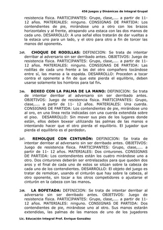 456 Juegos y Dinámicas de Integral Grupal 
resistencia física. PARTICIPANTES: Grupo, clase,.... a partir de 11- 
12 años. MATERIALES: ninguno. CONSIGNAS DE PARTIDA: Los 
contendientes de pie, mirándose uno a otro con los brazos 
horizontales y al frente, atrapando una estaca con las dos manos de 
cada uno. DESARROLLO: A una señal ellos tratarán de dar vueltas a 
la estaca uno para un lado, y el otro para otro a fin de torcer las 
manos del oponente. 
245. CHOQUE DE RODILLAS: DEFINICION: Se trata de intentar 
derribar al adversario sin ser derribado antes. OBJETIVOS: Juego de 
resistencia física. PARTICIPANTES: Grupo, clase,.... a partir de 11- 
12 años. MATERIALES: ninguno. CONSIGNAS DE PARTIDA: Las 
rodillas de cada uno frente a las del otro compañero tocándose 
entre sí, las manso a la espalda. DESARROLLO: Proceden a tocar 
contra el oponente a fin de que este pierda el equilibrio, deben 
usarse solamente los hombros para tal fin. 
246. BOXEO CON LA PALMA DE LA MANO: DEFINICION: Se trata 
de intentar derribar al adversario sin ser derribado antes. 
OBJETIVOS: Juego de resistencia física. PARTICIPANTES: Grupo, 
clase,.... a partir de 11- 12 años. MATERIALES: Una cuerda. 
CONSIGNAS DE PARTIDA: Los contendientes de pie, mirándose uno 
al oro, en una línea recta indicadas con una cuerda extendida sobre 
el piso. DESARROLLO: Sin mover sus pies de los lugares donde 
están, ellos deben boxear utilizando las palmas de las manos e 
intentando hacer que el otro pierda el equilibrio. El jugador que 
pierda el equilibrio es el perdedor. 
247. REMOLQUE CON CINTURÓN: DEFINICION: Se trata de 
intentar derribar al adversario sin ser derribado antes. OBJETIVOS: 
Juego de resistencia física. PARTICIPANTES: Grupo, clase,.... a 
partir de 11- 12 años. MATERIALES: Dos cinturones. CONSIGNAS 
DE PARTIDA: Los contendientes están los cuatro mirándose uno a 
otro. Dos cinturones deberán ser entrelazados para que queden dos 
aros y el final de cada uno de estos se sitúan sobre la cabeza de 
cada uno de los contendientes. DESARROLLO: El objeto del juego es 
tratar de remolcar, usando el cinturón que hay sobre la cabeza, al 
otro oponente, sin tocar a los otros competidores o ajustarse el 
cinturón en la cabeza con las manos. 
248. LA BOFETADA: DEFINICION: Se trata de intentar derribar al 
adversario sin ser derribado antes. OBJETIVOS: Juego de 
resistencia física. PARTICIPANTES: Grupo, clase,.... a partir de 11- 
12 años. MATERIALES: ninguno. CONSIGNAS DE PARTIDA: Dos 
contendientes de pie, mirándose uno al otro. Sus manos estarán 
extendidas, las palmas de las mansos de uno de los jugadores 
Lic. Educación Integral Prof. Enrique González 
 
