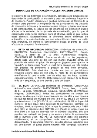 456 Juegos y Dinámicas de Integral Grupal 
DINAMICAS DE ANIMACIÓN Y CALENTAMIENTO GRUPAL 
El objetivo de las dinámicas de animación, aplicadas a la Educación es: 
desarrollar la participación al máximo y crear un ambiente fraterno y 
de confianza. Pueden utilizarse en muchos momentos: a) Al inicio de la 
jornada, para permitir la integración de los participantes. b) Después 
de momentos intensos y de cansancio para integrar y hacer descansar 
a los participantes. El abuso en las dinámicas de animación puede 
afectar a la seriedad de la jornada de capacitación, por lo que el 
coordinador debe tener siempre claro el objetivo parta el cual utiliza 
estas técnicas. Estableceremos la diferencia entre dinámicas de 
animación y de calentamiento, en que estas últimas tienen un matiz 
más profundo, en donde el conocimiento desde el punto de vista 
afectivo es una parte fundamental. 
254. ESTO ME RECUERDA: DEFINICION: Dinámicas de animación. 
OBJETIVOS: Animación, concretación. PARTICIPANTES: Grupo, 
clase,.... a partir de 11- 12 años. MATERIALES: ninguno. 
CONSIGNAS DE PARTIDA: Forme un círculo con los jugadores, 
dónde cada uno esté de pie con sus manos cruzadas atrás, en 
posición de recibir el golpe. Se escoge un jugador para que se la 
"quede", le llamaremos "eso", el cual lleva consigo un rollo hecho 
con papeles de periódicos o pedazo de tela bien envuelto. 
DESARROLLO: Esta dinámica consiste en que un participante 
recuerda alguna cosa en voz alta. El resto de los participantes 
manifiestan lo que a cada uno de ellos eso les hace recordar 
espontáneamente. 7. NOTAS: Debe hacerse con rapidez. Si se tarda 
más de 4 segundos, da una prenda o sale del juego. 
255. EL BUM: DEFINICION: Dinámica de animación. OBJETIVOS: 
Animación, concretación. PARTICIPANTES: Grupo, clase,.... a partir 
de 11- 12 años. MATERIALES: ninguno. CONSIGNAS DE PARTIDA: 
ninguna. DESARROLLO: Todos los participantes se sientan en 
círculo, se dice que vamos a numerarnos en voz alta y que todos a 
los que les toque un múltiplo de tres (3-6-9-12, etc.) o un número 
que termina en tres (13-23-33, etc.) debe decir ¡BUM! en lugar del 
número; el que sigue debe continuar la numeración. Ejemplo: se 
empieza, UNO, el siguiente DOS, al que le corresponde decir TRES 
dice BUM, el siguiente dice CUATRO, etc. Pierde le juego el que no 
dice BUM o el que se equivoca con el número siguiente. Los que 
pierden van saliendo del juego y se vuelve a iniciar la numeración 
por el número UNO. NOTAS: La numeración debe irse diciendo 
rápidamente; si un compañero tarda mucho también queda 
descalificado, (5 segundos máximo). Los dos últimos jugadores son 
los que ganan. El juego puede hacerse más complejo utilizando 
Lic. Educación Integral Prof. Enrique González 
 