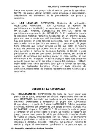 456 Juegos y Dinámicas de Integral Grupal 
hasta que quede una pareja solo al centro, que es la ganadora. 
NOTAS: Se puede utilizar también como dinámica e presentación, 
añadiéndole los elementos de la presentación por pareja y 
subjetiva. 
269. LAS LANCHAS: DEFINICION: Dinámica de animación. 
OBJETIVOS: Animación. PARTICIPANTES: El número de 
participantes es indefinido; se recomienda un mínimo de 15. . 
MATERIALES: ninguno. CONSIGNAS DE PARTIDA: Todos los 
participantes se ponen de pie. DESARROLLO: El coordinador cuenta 
la siguiente historia: "Estamos navegando en un enorme buque, 
pero vino una tormenta que está hundiendo el barco. Para salvarse 
hay que subirse en unas lanchas salvavidas. Pero en cada lancha 
sólo pueden entrar (se dice un número) .... personas". El grupo 
tiene entonces que formar círculos en los que estén el número 
exacto de personas que pueden entrar en cada lancha. Si tienen 
más personas o menos se declarará hundida la lancha y esos 
participantes se tienen que sentar. Inmediatamente, se cambia el 
número de personas que pueden entrar en cada lancha, se van 
eliminando a los "ahogados" y así se prosigue hasta que quede un 
pequeño grupo que serán los sobrevivientes del naufragio. NOTAS: 
Debe darse unos cinco segundos para que se formen las lanchas, 
antes de declararlas hundidas. Como en toda dinámica de 
animación, deben darse las órdenes rápidamente para hacerla ágil y 
sorpresiva. 
JUEGOS EN LA NATURALEZA 
270. CHULIPANDEO: DEFINICION: Se trata de hacer rodar una 
pelota por el suelo, alrededor del círculo. impulsándola sólo con el 
culo. OBJETIVOS: Aprender los nombres de una forma divertida y 
dinámica. Distenderse y cohesionar al grupo. PARTICIPANTES: 
Grupo, clase,.... a partir de 5 años. MATERIALES: Pelotas pequeñas 
o canicas, máximo del tamaño de una pelota de tenis. CONSIGNAS 
DE PARTIDA: ninguna. DESARROLLO: El animador/a invita al grupo 
a sentarse en un círculo sobre el suelo. Se explica el objetivo del 
juego, que es hacer pasar la pelota por debajo de todos/as, dando 
la vuelta al círculo, impulsándola con las nalgas. El animador/a 
empieza pasándole la pelota a la persona que se encuentra a su 
izquierda o derecha, diciendo: "Roberto, culi-pandea". Roberto la 
recibe y sigue el movimiento, pasándola a la persona que se 
Lic. Educación Integral Prof. Enrique González 
 