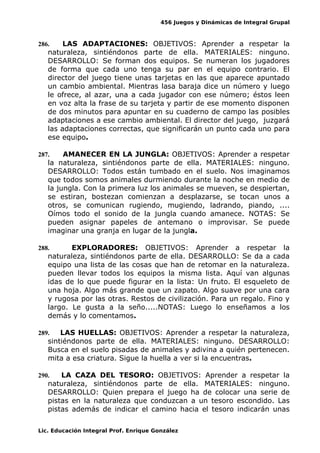 456 Juegos y Dinámicas de Integral Grupal 
286. LAS ADAPTACIONES: OBJETIVOS: Aprender a respetar la 
naturaleza, sintiéndonos parte de ella. MATERIALES: ninguno. 
DESARROLLO: Se forman dos equipos. Se numeran los jugadores 
de forma que cada uno tenga su par en el equipo contrario. El 
director del juego tiene unas tarjetas en las que aparece apuntado 
un cambio ambiental. Mientras lasa baraja dice un número y luego 
le ofrece, al azar, una a cada jugador con ese número; éstos leen 
en voz alta la frase de su tarjeta y partir de ese momento disponen 
de dos minutos para apuntar en su cuaderno de campo las posibles 
adaptaciones a ese cambio ambiental. El director del juego, juzgará 
las adaptaciones correctas, que significarán un punto cada uno para 
ese equipo. 
287. AMANECER EN LA JUNGLA: OBJETIVOS: Aprender a respetar 
la naturaleza, sintiéndonos parte de ella. MATERIALES: ninguno. 
DESARROLLO: Todos están tumbado en el suelo. Nos imaginamos 
que todos somos animales durmiendo durante la noche en medio de 
la jungla. Con la primera luz los animales se mueven, se despiertan, 
se estiran, bostezan comienzan a desplazarse, se tocan unos a 
otros, se comunican rugiendo, mugiendo, ladrando, piando, .... 
Oímos todo el sonido de la jungla cuando amanece. NOTAS: Se 
pueden asignar papeles de antemano o improvisar. Se puede 
imaginar una granja en lugar de la jungla. 
288. EXPLORADORES: OBJETIVOS: Aprender a respetar la 
naturaleza, sintiéndonos parte de ella. DESARROLLO: Se da a cada 
equipo una lista de las cosas que han de retomar en la naturaleza. 
pueden llevar todos los equipos la misma lista. Aquí van algunas 
idas de lo que puede figurar en la lista: Un fruto. El esqueleto de 
una hoja. Algo más grande que un zapato. Algo suave por una cara 
y rugosa por las otras. Restos de civilización. Para un regalo. Fino y 
largo. Le gusta a la seño.....NOTAS: Luego lo enseñamos a los 
demás y lo comentamos. 
289. LAS HUELLAS: OBJETIVOS: Aprender a respetar la naturaleza, 
sintiéndonos parte de ella. MATERIALES: ninguno. DESARROLLO: 
Busca en el suelo pisadas de animales y adivina a quién pertenecen. 
mita a esa criatura. Sigue la huella a ver si la encuentras. 
290. LA CAZA DEL TESORO: OBJETIVOS: Aprender a respetar la 
naturaleza, sintiéndonos parte de ella. MATERIALES: ninguno. 
DESARROLLO: Quien prepara el juego ha de colocar una serie de 
pistas en la naturaleza que conduzcan a un tesoro escondido. Las 
pistas además de indicar el camino hacia el tesoro indicarán unas 
Lic. Educación Integral Prof. Enrique González 
 
