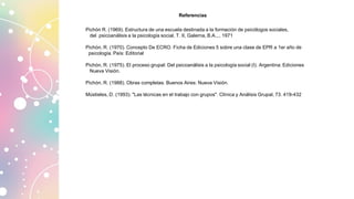 Pichón R. (1969). Estructura de una escuela destinada a la formación de psicólogos sociales,
del psicoanálisis a la psicología social, T. II, Galerna, B.A.,., 1971
Pichón, R. (1970). Concepto De ECRO. Ficha de Ediciones 5 sobre una clase de EPR a 1er año de
psicología. País: Editorial
Pichón, R. (1975). El proceso grupal: Del psicoanálisis a la psicología social (I). Argentina: Ediciones
Nueva Visión.
Pichón, R. (1988). Obras completas. Buenos Aires: Nueva Visión.
Mústieles, D. (1993). "Las técnicas en el trabajo con grupos". Clínica y Análisis Grupal, 73. 419-432
Referencias
 