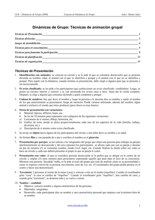 UCh – Dinámicas de Grupo (2000) Carpeta de Dinámicas de Grupo Autor: Matías Sales
www.uch.edu.ar/rrhh 1
Dinámicas de Grupo: Técnicas de animación grupal
Técnicas de Presentación _________________________________________________________________________ 1
Técnicas divisorias ______________________________________________________________________________ 3
Juegos de desinhibición __________________________________________________________________________ 4
Técnicas para el conocimiento_____________________________________________________________________ 5
Técnicas para fomentar la participación _____________________________________________________________ 9
Técnicas de planificación________________________________________________________________________ 11
Técnicas de organización ________________________________________________________________________ 13
Técnicas de Presentación
1. Identificación con animales: se colocan en círculo y se le pide al que se considere desenvuelto que se presente
diciendo su nombre, edad, el animal con el que se identifica y porqué y el animal con el que no se identifica y
porqué. Para seguir con la dinámica, cuando termina su presentación, debe elegir a alguien para que se presente y
así sucesivamente.
2. El aviso clasificado: se les pide a los participantes que confeccionen un aviso clasificado, vendiéndose. Luego, se
ponen en círculos interior y exterior y se van mostrando los avisos unos a otros hasta dar la vuelta completa.
Después, se elige a alguien que comience diciendo a quién compraría y porqué.
3. Cadena de nombres: hay que decir el nombre y luego la persona a la derecha dice su nombre y repite el nombre
de los que anteriormente se presentaron. Juego de memoria. Puede variarse utilizando, además del nombre, algún
animal o inclusive el sonido que éstos producen (para chicos es muy bueno).
4. Fiesta de presentación con variaciones:
· Material: lápices, alfileres, hojas, etc.
· Se les da 10 minutos para expresarse con cualquiera de las siguientes variaciones:
a) Caricaturas de sí mismo, dibujo, historieta, etc.
b) Gráfico de torta, donde se ubica proporcionalmente cada uno de los aspectos de la vida (familia, trabajo,
diversión, etc.)
c) Descripción de sí mismo como aviso clasificado.
5. Se arroja un objeto hacia alguno de los participantes del círculo y éste debe decir su nombre y su edad.
6. Se forman filas y van pasando de a uno y escriben el nombre en el pizarrón.
7. Presentación por parejas: se les solicita a los integrantes del grupo que elijan una persona para trabajar en parejas
(preferentemente un desconocido y del sexo opuesto) los participantes se ubican cada uno con su pareja y durante
un par de minutos (5) se comentan nombre, estado civil, lugar, etc. Cuando finaliza la charla sobre sus vidas se
hace un círculo y cada uno deberá presentar al grupo lo que su pareja le contó.
8. Presentación con valor: al que se considere persona desenvuelta se le pedirá que se ubique en le centro de un
círculo y emplee (3) unos minutos para presentarse expresando aquello que pase bajo el foco de su conciencia.
Mientras esta persona “decidida” habla, se le pide al resto del grupo que trate de analizar cómo es su personalidad y
cómo se expresa a través de su postura, movimiento, tono de voz, etc. El coordinador del grupo podrá pararse en el
centro y hacer una demostración.
9. Terremoto: 2 personas se toman de la mano (casa) y colocan a otra en el medio (inquilino). Cuando el coordinador
grita “casa”, la casa se cambia de “inquilino”. Cuando el coordinador grita “inquilino”, éste cambia de casa; y
cuando grita “terremoto”, se desarma todo y se vuelve a armar.
10. Nombre – cualidad:
· Objetivo: conocer nombre y alguna característica de las personas.
· Materiales: integrantes.
· Desarrollo: cada participante dice su nombre y una característica personal que empiece con la primera letra de
su nombre.
 
