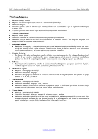 UCh – Dinámicas de Grupo (2000) Carpeta de Dinámicas de Grupo Autor: Matías Sales
www.uch.edu.ar/rrhh 3
Técnicas divisorias
1. Primera letra del nombre
· Objetivo: unir personas para que se conozcan o para realizar algún trabajo.
· Materiales: ninguno
· Desarrollo: juntar a todas las personas cuyo nombre comience con la misma letra o que en la primera sílaba tengan
la misma vocal.
· Variantes: personas con el mismo signo. Personas que cumplan años el mismo mes.
2. Nombre: cartulicolores
· Objetivo: formar grupos
· Materiales: cartulinas de varios colores (tantos como grupos se quieran formar)
· Desarrollo: colocar dentro de una bolsa trozos de cartulina de diferentes colores. Cada integrante del grupo saca
uno y se dividen de acuerdo al color que les tocó.
3. Pueblos y Ciudades:
· Desarrollo: Se entregará a cada participante un papel con el nombre de un pueblo o ciudad y se tiene que juntar
con el que tenga la misma ciudad o pueblo. Después de un tiempo, se vuelven a repartir otros papeles con
nombres de oreos jugares y se forman cuarteros y se presentan entre ellos.
4. Canción Divisoria:
· En el centro del salón se ubican tanto papeles doblados como participantes hay. En cada papel está escrito el
nombre de una canción y para formar los grupos cada participante deberá cantar la canción en voz alta hasta
juntarse con el resto de los participantes. Habrá tantas canciones como subgrupos quiero que se formen.
5. Refranes:
· Se entregan refranes en tiritas y cortados de acuerdo a la cantidad de persona que quiero que formen el grupo.
También se puede realizar con figuras geométricas, globos de colores, etc.
6. Mostrame tu zapato:
· Objetivo: Formar grupos de trabajo.
· Materiales: Integrantes del grupo.
· Desarrollo: Los grupos se formarán de acuerdo al talle de calzado de los participantes, por ejemplo: un grupo
será del 34 al 36, del 37 al 39, etc.
7. Tráeme tu silla:
· Objetivo: Formar grupos de trabajo.
· Materiales: Integrantes del grupo, sillas y dibujos.
· Desarrollo: Debajo del asiento de cada silla se pegará un dibujo, el participante que tienen el mismo dibujo
deberán juntarse acarreando el banco con los que tengan el mismo dibujo.
8. Vamos al cine:
· Objetivo: Formar grupos de trabajo
· Materiales: Integrantes del grupo, nombres de películas, actores y actrices.
· Desarrollo: Cada participante sacará de una bolsa un papel con el nombre de una película, actor o actriz. Los
grupos se formarán uniéndose los que tienen el nombre de la película con los que tienen los nombres de la
pareja principal, por ejemplo, Mujer Bonita con Julia Roberts y Richard Gere.
 