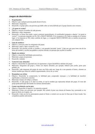UCh – Dinámicas de Grupo (2000) Carpeta de Dinámicas de Grupo Autor: Matías Sales
www.uch.edu.ar/rrhh 4
Juegos de desinhibición
1. El parlanchín:
· Objetivo: que cualquier persona pueda desenvolverse.
· Materiales: integrantes.
· Desarrollo: el grupo pide a una persona que hable sobre un tema definido por el grupo durante unos minutos.
2. ¿Te gusta tu vecino?
· Objetivo: conocer el nombre de cada persona.
· Materiales: sillas, integrantes.
· Desarrollo: se forma una ronda y quien comienza (generalmente, el coordinador) pregunta a alguien “¿te gusta tu
vecino?”. La persona responde con SI, NO o MAS O MENOS. Si la respuesta es SI, todos se quedan en el mismo
lugar; si la respuesta es NO, todos cambian de lugar, y si responde MAS O MENOS sólo se cambia esa persona
con cualquier otra.
3. Lista de nombres:
· Objetivo: conocerse entre los integrantes del grupo.
· Materiales: papel y lápiz o pizarrón y tiza.
· Desarrollo: una persona escribe su nombre y van pasando haciendo “posta”. Cada uno que pasa toma una de las
letras del nombre y escribe una palabra u oración referida a la persona que escribió el nombre.
4. Dígalo con mímica:
· Objetivo: desarrollar habilidades psicomotrices.
· Materiales: grupos de personas.
· Desarrollo: estándar.
5. Venta de Cosas Absurdas:
· Objetivo: Desarrollar la capacidad oral, de argumentar y lograr desinhibirse adelante del grupo
· Materiales: Integrantes del grupo y fichas con objetos absurdos, por ejemplo, baberos para jirafas, peine para
pelados, etc.
· Desarrollo: cada integrante del grupo de tener una ficha cada uno, luego de a uno pasarán al frente y durante un
minuto tendrán que tratar de venderlo argumentando a favor de su venta.
6. Dramatizar un refrán:
· Objetivo: Desarrollar la comprensión, la habilidad para comprender mensajes y la habilidad de transferir
significados a situaciones concretas
· Materiales: Grupos de trabajo y refranes.
· Desarrollo: A cada grupo se le dará un refrán, al cual lo tendrán que representar delante del grupo. El resto del
grupo podrá participar adivinando los refranes dramatizados.
7. Contar una historia con los pies:
· Objetivo: Desarrollar el ingenio y la expresión corporal.
· Materiales: Fichas con oraciones, por ejemplo, Me resbalé al pisar una cáscara de banana; hoy caminando se me
pegó un chicle en el zapato, etc.
· Desarrollo: Cada uno de los participantes pasará al frente y contará con sus pies la frase que le haya tocado. Sus
compañeros podrán adivinarlas.
 