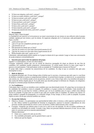 UCh – Dinámicas de Grupo (2000) Carpeta de Dinámicas de Grupo Autor: Matías Sales
www.uch.edu.ar/rrhh 6
· Si fuera una máquina ¿cuál sería? ¿ porque?
· Si fuera un estado climático ¿cuál sería? ¿ porque?
· Si fuera un animal ¿cuál sería? ¿ porque?
· Si fuera un auto ¿cuál sería? ¿ porque?
· Si fuera perfume ¿cuál sería? ¿ porque?
· Si fuera fruta ¿cuál sería? ¿ porque?
· Si fuera color ¿cuál sería? ¿ porque?
· Si fuera material ¿cuál sería? ¿ porque?
· Si fuera una estación del clima ¿cuál sería? ¿ porque?
7. Personalidad.
Material: lápiz y hojas de papel.
La finalidad de este ejercicio es la de promover un mejor conocimiento de uno mismo en una reflexión sobre la propia
realidad, captada por uno mismo y por los demás. Se organizan subgrupos de 6 a 8 personas; cada participante toma
hojas y escribe:
· ¿quién pienso que soy?
· ¿qué es lo que mis compañeros piensan que soy?
· ¿qué desearía ser yo?
· Qué desearían los demás que yo fuera?
· ¿qué hay de común en lo que todos dicen positivamente de mí?
· ¿qué hay de común en lo que todos dicen negativamente de mí?
· Reflexionando sobre todo: ¿quién soy yo?
Libremente, cada participante puede exponer en el grupo la síntesis de lo que contestó. Luego se hace una conversación
de ayuda recíproca o de profundización.
8. Ejercicio para aprovechar las opiniones del grupo.
Jugarán 5 o 6 participantes, el resto son observadores.
Consigna: imagínense ustedes que son un comité de directivos encargados de elegir un director de una lista de
candidatos (los candidatos pueden proponerse voluntariamente). El comité puede resolver la tarea como mejor le
parezca a los participantes. Cada participante recibe un ejemplar de “Candidato para el puesto de Director”.
El grupo debe elegir y comentar las características de los candidatos. Se elige al que se considere más apto para
desempeñar la tarea.
9. Baile de disfraces.
Un integrante del grupo sale. El resto dialoga sobre el disfraz que le conviene, a la persona que salió, para ir a una fiesta
de disfraces, teniendo en cuenta su comportamiento habitual, su actitud frente al grupo, su modo de ser, su característica
más notoria, etc. Así el disfraz puede ser de una persona, animal o cosa. Entra el que salió y los miembros del grupo le
dan cuenta del disfraz elegido para él. Se le pide ahora que descubra porqué lo disfrazan así. Después, los integrantes
del grupo le comentan porqué decidieron disfrazarlo así.
10. La Candidatura:
Cada grupo elige a uno de sus miembros como candidato para una determinada misión. EL grupo hace un inventario de
las cualidades del candidato e inicia la campaña. El candidato y el grupo evalúan los resultados. Cada miembro del
grupo debe escribir en una hoja las virtudes y defectos que ven en el candidato para el cargo y señala cómo debería
hacerse la campaña. El grupo pone en común lo que cada uno escribió sobre el candidato. Se elabora una síntesis. El
grupo establece campañas de propaganda y su contenido (slogan. Si hay tiempo, se lleva a cabo la campaña. Se puede
repetir en otras a fin de que conozcan también sus valores.
11. En una Isla Solitaria:
· Objetivos: brindar a los participantes una oportunidad de hablar sobre sí mismos y sobre aspectos significativos de
su vida. Ofrece también la posibilidad de fomentar la imaginación, expresar la amistad o dependencia de otras
personas, brindar oportunidad de criticar a otros sin herirlos y hablar indirectamente sobre valores.
· Consigna: “Imagínate que deberás pasar el resto de tu vida en una isla apartada. En ella no tendrás problemas de
satisfacer tus necesidades de comida, vivienda y ropa. Otras seis personas deberán transcurrir el resto de sus vidas
junto a ti, personas que tú no conocías anteriormente.”
Deberás determinar:
· Edad, sexo y aspecto de cada uno de ellos.
· Sus cualidades principales, qué les gustaría hacer y que no
· Indicar por qué las elegiste.
 