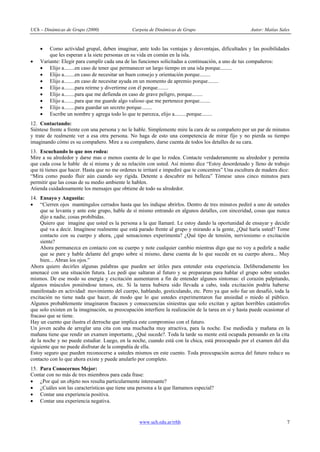 UCh – Dinámicas de Grupo (2000) Carpeta de Dinámicas de Grupo Autor: Matías Sales
www.uch.edu.ar/rrhh 7
· Como actividad grupal, deben imaginar, ante todo las ventajas y desventajas, dificultades y las posibilidades
que les esperan a la siete personas en su vida en común en la isla.
· Variante: Elegir para cumplir cada una de las funciones solicitadas a continuación, a uno de tus compañeros:
· Elijo a........en caso de tener que permanecer un largo tiempo en una isla porque.........
· Elijo a........en caso de necesitar un buen consejo y orientación porque........
· Elijo a........en caso de necesitar ayuda en un momento de apremio porque........
· Elijo a........para reírme y divertirme con él porque........
· Elijo a........para que me defienda en caso de grave peligro, porque........
· Elijo a........para que me guarde algo valioso que me pertenece porque........
· Elijo a........para guardar un secreto porque........
· Escribe un nombre y agrega todo lo que te parezca, elijo a.........porque........
12. Contactando:
Siéntese frente a frente con una persona y no le hable. Simplemente mire la cara de su compañero por un par de minutos
y trate de realmente ver a esa otra persona. No haga de esto una competencia de mirar fijo y no pierda su tiempo
imaginando cómo es su compañero. Mire a su compañero, darse cuenta de todos los detalles de su cara.
13. Escuchando lo que nos rodea:
Mire a su alrededor y darse mas o menos cuenta de lo que lo rodea. Contacte verdaderamente su alrededor y permita
que cada cosa le hable de sí misma y de su relación con usted. Así mismo dice “Estoy desordenado y lleno de trabajo
que tú tienes que hacer. Hasta que no me ordenes te irritaré e impediré que te concentres” Una escultura de madera dice:
“Mira como puedo fluir aún cuando soy rígida. Detente a descubrir mi belleza” Tómese unos cinco minutos para
permitir que las cosas de su medio ambiente le hablen.
Atienda cuidadosamente los mensajes que obtiene de todo su alrededor.
14. Ensayo y Angustia:
· “Cierren ojos manténgalos cerrados hasta que les indique abrirlos. Dentro de tres minutos pediré a uno de ustedes
que se levanta y ante este grupo, hable de sí mismo entrando en algunos detalles, con sinceridad, cosas que nunca
dijo a nadie, cosas prohibidas.
Quiero que imagine que usted es la persona a la que llamaré. Le estoy dando la oportunidad de ensayar y decidir
qué va a decir. Imagínese realmente que está parado frente al grupo y mirando a la gente, ¿Qué haría usted? Tome
contacto con su cuerpo y ahora, ¿qué sensaciones experimenta? ¿Qué tipo de tensión, nerviosismo o excitación
siente?
Ahora permanezca en contacto con su cuerpo y note cualquier cambio mientras digo que no voy a pedirle a nadie
que se pare y hable delante del grupo sobre sí mismo, darse cuenta de lo que sucede en su cuerpo ahora... Muy
bien... Abran los ojos.”
Ahora quiero decirles algunas palabras que pueden ser útiles para entender esta experiencia. Deliberadamente los
amenacé con una situación futura. Les pedí que saltaran al futuro y se prepararan para hablar el grupo sobre ustedes
mismos. De ese modo su energía y excitación aumentaron a fin de entender algunos síntomas: el corazón palpitando,
algunos músculos poniéndose tensos, etc. Si la tarea hubiera sido llevada a cabo, toda excitación podría haberse
manifestado en actividad: movimiento del cuerpo, hablando, gesticulando, etc. Pero ya que solo fue un desafió, toda la
excitación no tiene nada que hacer, de modo que lo que ustedes experimentaron fue ansiedad o miedo al público.
Algunos probablemente imaginaron fracasos y consecuencias siniestras que solo excitan y agitan horribles catástrofes
que solo existen en la imaginación, su preocupación interfiere la realización de la tarea en si y hasta puede ocasionar el
fracaso que se tiene.
Hay un cuento que ilustra el derroche que implica este compromiso con el futuro.
Un joven acaba de arreglar una cita con una muchacha muy atractiva, para la noche. Ese mediodía y mañana en la
mañana tiene que rendir un examen importante, ¿Qué sucede?. Toda la tarde su mente está ocupada pensando en la cita
de la noche y no puede estudiar. Luego, en la noche, cuando está con la chica, está preocupado por el examen del día
siguiente que no puede disfrutar de la compañía de ella.
Estoy seguro que pueden reconocerse a ustedes mismos en este cuento. Toda preocupación acerca del futuro reduce su
contacto con lo que ahora existe y puede anularlo por completo.
15. Para Conocernos Mejor:
Contar con no más de tres miembros para cada frase:
· ¿Por qué un objeto nos resulta particularmente interesante?
· ¿Cuáles son las características que tiene una persona a la que llamamos especial?
· Contar una experiencia positiva.
· Contar una experiencia negativa.
 