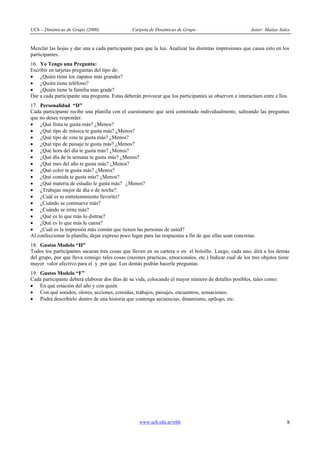 UCh – Dinámicas de Grupo (2000) Carpeta de Dinámicas de Grupo Autor: Matías Sales
www.uch.edu.ar/rrhh 8
Mezclar las hojas y dar una a cada participante para que la lea. Analizar las distintas impresiones que causa esto en los
participantes.
16. Yo Tengo una Pregunta:
Escribir en tarjetas preguntas del tipo de:
· ¿Quién tiene los zapatos más grandes?
· ¿Quién tiene teléfono?
· ¿Quién tiene la familia mas grade?
Dar a cada participante una pregunta. Estas deberán provocar que los participantes se observen e interactúen entre e llos.
17. Personalidad “D”
Cada participante recibe una planilla con el cuestionario que será contestado individualmente, salteando las preguntas
que no desee responder.
· ¿Qué fruta te gusta más? ¿Menos?
· ¿Qué tipo de música te gusta más? ¿Menos?
· ¿Qué tipo de cine te gusta más? ¿Menos?
· ¿Qué tipo de paisaje te gusta más? ¿Menos?
· ¿Qué hora del día te gusta más? ¿Menos?
· ¿Qué día de la semana te gusta más? ¿Menos?
· ¿Qué mes del año te gusta más? ¿Menos?
· ¿Qué color te gusta más? ¿Menos?
· ¿Qué comida te gusta más? ¿Menos?
· ¿Qué materia de estudio le gusta más? ¿Menos?
· ¿Trabajas mejor de día o de noche?
· ¿Cuál es tu entretenimiento favorito?
· ¿Cuándo se conmueve más?
· ¿Cuándo se irrita más?
· ¿Qué es lo que más lo distrae?
· ¿Qué es lo que más le cansa?
· ¿Cuál es la impresión más común que tienen las personas de usted?
Al confeccionar la planilla, dejar expreso poco lugar para las respuestas a fin de que ellas sean concretas.
18. Gustos Modelo “H”
Todos los participantes sacaran tres cosas que lleven en su cartera o en el bolsillo. Luego, cada uno, dirá a los demás
del grupo, por que lleva consigo tales cosas (razones practicas, emocionales, etc.) Indicar cual de los tres objetos tiene
mayor valor afectivo para el y por que. Los demás podrán hacerle preguntas.
19. Gustos Modelo “F”
Cada participante deberá elaborar dos días de su vida, colocando el mayor número de detalles posibles, tales como:
· En qué estación del año y con quién
· Con qué sonidos, olores, acciones, comidas, trabajos, paisajes, encuentros, sensaciones.
· Podrá describirlo dentro de una historia que contenga secuencias, dinamismo, epílogo, etc.
 