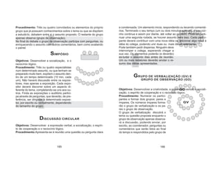 Procedimento: Três ou quatro convidados ou elementos do próprio
grupo que já possuem conhecimentos sobre o tema ou que se dispõem
a estudá-lo, debatem entre si o assunto proposto. O restante do grupo
apenas observa (grupo de observação).
No final do debate o grupo de observação participa com perguntas, ou
enriquecendo o assunto com outros comentários, bem como avaliando
o painel.
SIMPÓSIO
Objetivos: Desenvolver a socialização, e o
raciocínio lógico.
Procedimento: Três ou quatro especialistas
num determinado assunto, ou que tenham se
preparado muito bem, expõem o assunto den-
tro de um tempo determinado (10 min. cada
um). Não haverá discussão entre os exposi-
tores, mas apenas a exposição. Cada expo-
sitor deverá discorrer sobre um aspecto di-
ferente do tema, completando-se uns aos ou-
tros. Finda as exposições o auditório partici-
pa através de perguntas, que deverão, de pre-
ferência, ser dirigidas à determinado exposi-
tor, por escrito ou verbalmente, dependendo
do tamanho do grupo.
DISCUSSÃO CIRCULAR
Objetivos: Desenvolver a expressão verbal, a socialização, o espíri-
to de cooperação e o raciocínio lógico.
Procedimento:Apresenta-se à reunião uma questão ou pergunta clara
e condensada. Um elemento inicia, respondendo ou tecendo comentá-
rios. Terminado o seu tempo (um ou dois minutos apenas), o seu vizi-
nho continua e assim por diante, até voltar ao primeiro. Pode-se conti-
nuar uma segunda rodada, se houver assunto para isso. Cada partici-
pante deverá contribuir com uma nova idéia ou adicionar algo novo à
idéia do colega, podendo unir duas ou mais idéias anteriores.
Pode também pedir dispensa. Ninguém deve
interromper o colega, esperando chegar a
sua vez. Os elementos poderão (e deverão)
es-tudar o assunto dias antes da reunião.
Um ou mais redatores deverão anotar o re-
sumo das idéias apresentadas.
GRUPO DE VERBALIZAÇÃO (GV) E
GRUPO DE OBSERVAÇÃO (GO)
Objetivos: Desenvolver a criatividade, a expressão verbal, a sociali-
zação, o espírito de cooperação e o raciocínio lógico.
Procedimento: Numerar os partici-
pantes e formar dois grupos: pares e
ímpares. Os números ímpares forma-
rão o grupo de verbalização e os pa-
res o grupo de observação.
O grupo de verbalização discutirá o
tema ou questão proposta enquanto o
grupo de observação apenas observa-
rá a discussão, podendo enviar, por
escrito, ao coordenador, perguntas ou
comentários que serão lidos ao final
do tempo e respondidos pelo grupo de
GO
GV
185 186
 