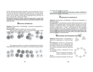 181 182
4
3
1 2
2
3
1
42
4
1
3
1 42 3
43
1
22
31
4
2
4
1
3 1
4
2 3
da fila. Somente ele poderá responder, sem se comunicar com os
de-mais. Se acertar ele avançará até a segunda linha. Se errar, passa-
ra ao final de sua fila. A próxima pergunta será para o segundo ele-
mento, que se acertar, avança para a segunda linha e se errar, irá
para o final da fila, e assim por diante.
As perguntas serão em rodízio, uma para cada grupo. O grupo terá
concluída a sua tarefa quando todos os elementos passarem pela
segunda linha.
GRUPOS DINÂMICOS
Objetivos: Desenvolver a socialização, o espírito de cooperação e o
raciocínio lógico.
Procedimento: Distribuir cartões com cores e números.
Num primeiro momento, dividir os grupos pelas cores. Cada
gru-po deverá estudar determinado assunto.
Num segundo momento, os grupos se redividem pelos números.
Cada participante relata ao novo grupo as conclusões do grupo anteri-
or e forma uma síntese do assunto.
Ao final, um representante de cada grupo, expõe o resultado da
síntese para todos os participantes
PERGUNTA E RESPOSTA
Objetivos: Desenvolver a socialização, o espírito de cooperação e o
raciocínio lógico.
Procedimento: Os participantes estudam determinado assunto. Todos
elaboram uma pergunta sobre o tema em estudo. Sortear um dos par-
ticipantes e vendar seus olhos. O coordenador vai apontando os parti-
cipantes e perguntando: - É este? O participante de olhos vendados
deverá responder sim ou não. Quando responder sim, o coordenador
tira-lhe a venda e a pessoa apontada faz a pergunta. Se acertar, conti-
nua na frente mais uma vez. Se errar, cede o seu lugar àquele que
perguntou e assim sucessivamente.
DISCUSSÃO EM PEQUENOS GRUPOS
Objetivos: Desenvolver a socialização, o
espírito de cooperação e o raciocínio lógi-
co.
Procedimento: Divide-se os participantes
em sub-grupos de 3 ou 4 elementos, que
estudarão o mesmo tema em obras diferen-
tes, podendo abranger aspectos diferentes
do tema.
Por exemplo: Grupo 1: Estuda em O Livro
dos Espíritos
Grupo 2: Estuda em A Gênese
Grupo 3: Estuda em A Caminho
da Luz
Depois de um período de estudo, 30 min. por
 