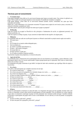 UCh – Dinámicas de Grupo (2000)                    Carpeta de Dinámicas de Grupo                                 Autor: Matías Sales




Técnicas para el conocimiento
1. Un mundo mejor.
Cada grupo dialogará cómo debe ser la convivencia humana para lograr un mundo mejor. Esto mismo lo aplicará a su
grupo. Hará un plan de acción para lograrlo en este encuentro. Se pondrá de in mediato a cumplirlo.
Cada grupo dialoga: ¿cómo debe ser la convivencia humana (mundo, nación, comunidad, etc.) para que fuera
realizadora del hombre.
Según esto: ¿cómo deberíamos vivir el presente encuentro? El grupo marca reglas de convivencia: pocas, concretas, de
actuación inmediata, aceptadas por todos.
¿qué debe aportar cada uno para conseguir las metas que el grupo se propone?
2. Mi filosofía.
Cada uno escribe en un papel su filosofía de vida: principios o fundamentos de acción, su reglamento personal, sus
refranes preferidos, etc.
Cada uno expone su trabajo al grupo, el que cuestiona la objetividad de todo aquello o de alguna parte.
3. Obituario.
El coordinador pide que cada uno escriba para la prensa su obituario anunciando su propia muerte según este mode lo:
· NN murió ayer...
· Era...
· En el tiempo de su muerte estaba trabajando para...
· Será recordado por...
· Se sentirá su perdida especialmente en...
· Él quiso... pero jamás consiguió...
· El cuerpo debe ser...
· El lugar de flores se pide que...
· En su tumba se pondrá el siguiente epitafio...
Se presentan al grupo estas propuestas y se inicia la discusión.
4. Aquí está mi foto.
El coordinador pone a disposición de los participantes fotos de seres humanos en actividades y gestos diferentes. Cada
participante elige la foto o el recorte seleccionado. Explica porqué piensa que lo representa. Dice cómo se siente él por
dentro ante esa foto o recorte.
Los integrantes del grupo cuestionan al que habló. Se dejará de lado todo comentario que signifique falta de respeto a
las personas.
5. Si yo fuera.
Se le pide a cada participante que complete oraciones de este tipo:
· Si yo fuera un árbol sería........... porque..........
· Si yo fuera una parte de la geografía (río, montaña, bosque, etc.) sería............. porque..............
· Si yo fuera una máquina sería........... porque............
· Si fuera un estado climático (lluvioso, nublado, soleado, ventoso, etc.) sería........... porque............
· Si fuera un animal sería............... porque...............
· Si yo fuera un auto sería................. porque...............
· Si yo fuera perfume sería................. porque............
· Si yo fuera fruta sería................. porque...............
· Si yo fuera color sería................. porque..............
· Si yo fuera material sería...................... porque...............
· Si yo fuera una estación del clima sería............. porque............
6. Si fuera.
Uno de los participantes (voluntario) se retira del salón. Los integrantes del grupo que han quedado, deciden sobre cuál
de ellos se contestará, es decir sobre cuál de los participantes se ha de responder. Una vez definido est, se hace ingresar
al que salió, él comenzará a interrogar al grupo en forma alternada. Este voluntario podrá arriesgar 3 nombres tratando
de descubrir el participante del grupo sobre el cual se está hablando. Si no lo adivina, se le da un prenda. Las preguntas
pueden ser:
· Si fuera un árbol ¿cuál sería? ¿ porque?
· Si fuera una parte de la geografía ¿cuál sería? ¿ porque?


                                                      www.uch.edu.ar/rrhh                                                         5
 