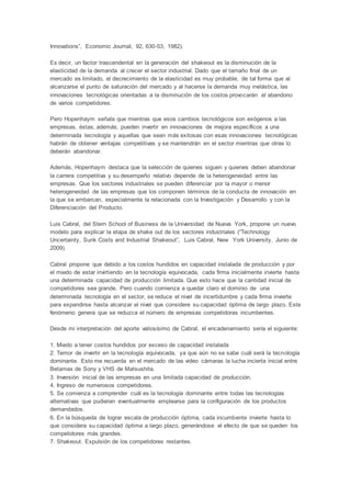 Innovations”, Economic Journal, 92, 630-53, 1982).
Es decir, un factor trascendental en la generación del shakeout es la disminución de la
elasticidad de la demanda al crecer el sector industrial. Dado que el tamaño final de un
mercado es limitado, el decrecimiento de la elasticidad es muy probable, de tal forma que al
alcanzarse el punto de saturación del mercado y al hacerse la demanda muy inelástica, las
innovaciones tecnológicas orientadas a la disminución de los costos provocarán el abandono
de varios competidores.
Pero Hopenhaym señala que mientras que esos cambios tecnológicos son exógenos a las
empresas, éstas, además, pueden invertir en innovaciones de mejora específicos a una
determinada tecnología y aquellas que sean más exitosas con esas innovaciones tecnológicas
habrán de obtener ventajas competitivas y se mantendrán en el sector mientras que otras lo
deberán abandonar.
Además, Hopenhaym destaca que la selección de quienes siguen y quienes deben abandonar
la carrera competitiva y su desempeño relativo depende de la heterogeneidad entre las
empresas. Que los sectores industriales se pueden diferenciar por la mayor o menor
heterogeneidad de las empresas que los componen términos de la conducta de innovación en
la que se embarcan, especialmente la relacionada con la Investigación y Desarrollo y con la
Diferenciación del Producto.
Luis Cabral, del Stern School of Business de la Universidad de Nueva York, propone un nuevo
modelo para explicar la etapa de shake out de los sectores industriales (“Technology
Uncertainty, Sunk Costs and Industrial Shakeout”, Luis Cabral, New York University, Junio de
2009).
Cabral propone que debido a los costos hundidos en capacidad instalada de producción y por
el miedo de estar invirtiendo en la tecnología equivocada, cada firma inicialmente invierte hasta
una determinada capacidad de producción limitada. Que esto hace que la cantidad inicial de
competidores sea grande. Pero cuando comienza a quedar claro el dominio de una
determinada tecnología en el sector, se reduce el nivel de incertidumbre y cada firma invierte
para expandirse hasta alcanzar el nivel que considere su capacidad óptima de largo plazo. Este
fenómeno genera que se reduzca el número de empresas competidoras incumbentes.
Desde mi interpretación del aporte valiosísimo de Cabral, el encadenamiento sería el siguiente:
1. Miedo a tener costos hundidos por exceso de capacidad instalada
2. Temor de invertir en la tecnología equivocada, ya que aún no se sabe cuál será la tecnología
dominante. Esto me recuerda en el mercado de las video cámaras la lucha incierta inicial entre
Betamax de Sony y VHS de Matsushita.
3. Inversión inicial de las empresas en una limitada capacidad de producción.
4. Ingreso de numerosos competidores.
5. Se comienza a comprender cuál es la tecnología dominante entre todas las tecnologías
alternativas que pudieran eventualmente emplearse para la configuración de los productos
demandados.
6. En la búsqueda de lograr escala de producción óptima, cada incumbente invierte hasta lo
que considera su capacidad óptima a largo plazo, generándose el efecto de que se queden los
competidores más grandes.
7. Shakeout. Expulsión de los competidores restantes.
 