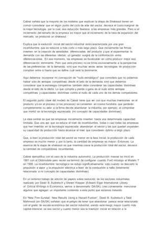 Cabral señala que la mayoría de los modelos que explican la etapa de Shakeout tienen en
común considerar que en algún punto del ciclo de vida del sector, decrece el costo marginal de
la mejor tecnología, por lo cual, esa reducción favorece a las empresas más grandes. Pero si el
incremento del tamaño de la empresa es mayor que el incremento de la tasa de expansión del
mercado, se producirá un shakeout.
Explica que la evolución inicial del sector industrial está caracterizada por una gran
incertidumbre que se reducirá a más corto o más largo plazo. Que inicialmente las firmas
invierten en la creación de variedades diferenciadas del producto y que al experimentar la
demanda con las diferentes ofertas, un ganador surgirá de la confrontación entre
diferenciaciones. En ese momento, las empresas se focalizarán en cómo producir mejor esa
diferenciación dominante. Pero que este proceso no se limita exclusivamente a la perspectiva
de las preferencias de la demanda, sino que muchas veces varias tecnologías de producción
compiten entre sí hasta que se define cuál será la dominante.
Aquí debemos incorporar mi concepción de "nudo estratégico" que considera que no podemos
hablar sólo de ventajas competitivas desde el lado de la demanda sino que debemos
considerar que la estrategia competitiva también debe considerar las capacidades distintivas
desde el lado de la oferta. Lo que compite y pierde o gana es el nudo entre ventajas
competitivas y capacidades distintivas contra el nudo de cada uno de los demás competidores.
El segundo punto clave del modelo de Cabral tiene que ver con que muchas inversiones en el
producto y/o en el proceso (o los procesos) se convierten en costos hundidos que perderán
completamente su valor si la firma decide abandonar la industria, por ejemplo, al comprobar
que invirtió en la tecnología equivocada (mi concepto de capacidades distintivas).
La idea central es que las empresas inicialmente invierten hasta una determinada capacidad
limitada. Que una vez que se reduce el nivel de incertidumbre, todas o casi todas las empresas
que han invertido en la tecnología equivocada abandonan el sector y las que quedan expanden
su capacidad de producción hasta alcanzar el nivel que consideren óptimo a largo plazo.
Que, si bien la producción total del sector es menor en la fase inicial, la producción de cada
empresa es mucho menor y, por lo tanto, la cantidad de empresas es mayor- Entonces. La
esencia de la etapa de shakeout es que mientras crece la producción total del sector, decrece
la cantidad de competidores incumbentes.
Cabral ejemplifica con el caso de la industria automotriz. La producción masiva se inició en
1901 con el Oldsmobile pero recién se terminó de configurar cuando Ford introdujo el Modelo T
en 1908. La incertidumbre tecnológica se redujo significativamente sólo cuando se descartó la
propulsión a vapor y la propulsión eléctrica a favor de la combustión a nafta (totalmente
relacionado a mi concepto de capacidades distintivas).
En un extenso trabajo de edición de papers sobre evolución de los sectores industriales
realizado por David B. Audretsch y Steven Klepper (Edward Elgar International Library
of Critical Writings in Economics, vamos a denominarlo DA/SK), creo conveniente mencionar
algunos que agregan un importante contenido a este punto que estamos tratando.
En “New Firm Survival: New Results Using a Hazard Funtion”, David B. Audretsch y Talat
Mahmood (en DA/SK) señalan que el peligro de tener que abandonar parece estar relacionado
con el grado de escala económica del sector industrial, siendo este riesgo mayor cuanto más
capital-intensivo se ese sector y cuanto menor sea la inversión inicial en relación a la
 