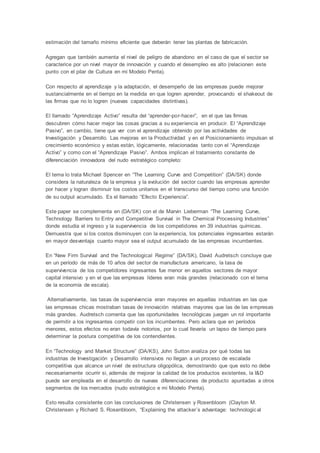 estimación del tamaño mínimo eficiente que deberán tener las plantas de fabricación.
Agregan que también aumenta el nivel de peligro de abandono en el caso de que el sector se
caracterice por un nivel mayor de innovación y cuando el desempleo es alto (relacionen este
punto con el pilar de Cultura en mi Modelo Penta).
Con respecto al aprendizaje y la adaptación, el desempeño de las empresas puede mejorar
sustancialmente en el tiempo en la medida en que logren aprender, provocando el shakeout de
las firmas que no lo logren (nuevas capacidades distintivas).
El llamado “Aprendizaje Activo” resulta del “aprender-por-hacer”, en el que las firmas
descubren cómo hacer mejor las cosas gracias a su experiencia en producir. El “Aprendizaje
Pasivo”, en cambio, tiene que ver con el aprendizaje obtenido por las actividades de
Investigación y Desarrollo. Las mejoras en la Productividad y en el Posicionamiento impulsan el
crecimiento económico y estas están, lógicamente, relacionadas tanto con el “Aprendizaje
Activo” y como con el “Aprendizaje Pasivo”. Ambos implican el tratamiento constante de
diferenciación innovadora del nudo estratégico completo:
El tema lo trata Michael Spencer en “The Learning Curve and Competition” (DA/SK) donde
considera la naturaleza de la empresa y la evolución del sector cuando las empresas aprender
por hacer y logran disminuir los costos unitarios en el transcurso del tiempo como una función
de su output acumulado. Es el llamado “Efecto Experiencia”.
Este paper se complementa en (DA/SK) con el de Marvin Lieberman “The Learning Curve,
Technology Barriers to Entry and Competitive Survival in The Chemical Processing Industries”
donde estudia el ingreso y la supervivencia de los competidores en 39 industrias químicas.
Demuestra que si los costos disminuyen con la experiencia, los potenciales ingresantes estarán
en mayor desventaja cuanto mayor sea el output acumulado de las empresas incumbentes.
En “New Firm Survival and the Technological Regime” (DA/SK), David Audretsch concluye que
en un período de más de 10 años del sector de manufactura americano, la tasa de
supervivencia de los competidores ingresantes fue menor en aquellos sectores de mayor
capital intensivo y en el que las empresas líderes eran más grandes (relacionado con el tema
de la economía de escala).
Alternativamente, las tasas de supervivencia eran mayores en aquellas industrias en las que
las empresas chicas mostraban tasas de innovación relativas mayores que las de las empresas
más grandes. Audretsch comenta que las oportunidades tecnológicas juegan un rol importante
de permitir a los ingresantes competir con los incumbentes. Pero aclara que en períodos
menores, estos efectos no eran todavía notorios, por lo cual llevaría un lapso de tiempo para
determinar la postura competitiva de los contendientes.
En “Technology and Market Structure” (DA/KS), John Sutton analiza por qué todas las
industrias de Investigación y Desarrollo intensivos no llegan a un proceso de escalada
competitiva que alcance un nivel de estructura oligopólica, demostrando que que esto no debe
necesariamente ocurrir si, además de mejorar la calidad de los productos existentes, la I&D
puede ser empleada en el desarrollo de nuevas diferenciaciones de producto apuntadas a otros
segmentos de los mercados (nudo estratégico e mi Modelo Penta).
Esto resulta consistente con las conclusiones de Christensen y Rosenbloom (Clayton M.
Christensen y Richard S. Rosenbloom, “Explaining the attacker´s advantage: technological
 