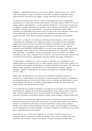 paradigms, organizational dynamics, and the value network”, Research Policy, 24, 233-257,
1995) relacionadas con que las empresas incumbentes son lentas en desarrollar nuevas
diferenciaciones de producto que atraigan a nuevos segmentos de la demanda (nudo).
Un tema muy importante para tener en cuenta en este trabajo es el de la competitividad
internacional. En “Productivity and the Export Market: A firm level analysis” (DA/KS), B. Aw y A.
Hwang analizan separadamente en cuatro industrias electrónicas las funciones de producción
de aquellas empresas taiwanesas que exportan y las de aquellas que sólo sirven al mercado
doméstico. Concluyen que, generalmente, las empresas exportadoras logran niveles
superiores de productividad de la mano de obra. En tres de las cuatro industrias, la estimación
de los coeficientes de las funciones de producción indicaron una productividad
significativamente mayor para las empresas operando en los mercados internacionales.
Como vemos, la evolución en el transcurso del tiempo de las empresas y de los sectores
industriales está impregnada por el impulso de innovar. En el corazón de esta contundente
realidad está inserto el proceso del cambio. El Desarrollo Competitivo es una mirada de la
organización de las empresas y de los sectores industriales “en movimiento”, dominio
específico de la "DINÁMICA EMPRESARIAL" en el que nuevas empresas nacen para producir
y comercializar nuevas ideas, de las cuales muchas fracasarán y no sobrevivirán, algunas de
ellas sobrevivirán y prosperarán, y sólo la más pequeña minoría se erguirán como líderes
dominantes de las nuevas industrias. Pero en todos los casos, esto se trata de la Creación y de
la Gestión del Conocimiento (capacidades distintivas además de ventajas competitivas).
La capacidad de innovación de un país no puede ser diseñada con la mentalidad de una
angosta política de tecnología sino por un amplio espectro rango de instituciones y políticas de
alto impacto en la economía, constituídas en un Sistema Nacional de Innovación que cada país
deberá diseñar específica y concretamente a su medida (Richard R. Nelson, “National
Innovation Systems: A Retrospective on a Study”, en Industrial and Corporate Change, 1-2,
347-374, 1992).
Darek Filson, del Depatamento de Economía de la Claremont Graduate University ha
construido un modelo usando cinco industrias: la industria automotriz temprana, la industria de
la computación personal, la de los discos duros, la de los monitores de computadoras y la de
las impresoras (“The Nature and Effects of Thechnological Change over The Industry Life
Cycle”, Review uf Economic Dynamics, 2001).
En los estimados de la industria automotriz en su etapa inicial concuerda con el conocimiento
tradicionalmente aceptado de que la tasa de mejoramiento de la calidad es alta en la primera
fase, la tasa de mejoramiento de los costos es superior en las fases posteriores y, en el
transcurso del tiempo, las empresas obtienen menores costos variables y mayores costos fijos.
Sin embargo, los estimados del modelo de Filson para las industrias de microelectrónica se
distancias de este patrón desde varias dimensiones: la tasa de mejoramientos de la calidad no
decrecen en el transcurso del tiempo, la tasa de mejoramiento de los costos no aparece
siempre como mayor en fases posteriores del ciclo y, a pesar de que se registran movimientos
en los costos fijos y en los costos variables, no siempre se registra un crecimiento de los costos
fijos y un decrecimiento de los variables.
Filson destaca que, en este sector analizado por su modelo, las firmas exitosas en la
innovación logran una ventaja de calidad, una ventaja en sus costos, o ambas (nudo), que
mantienen por un período. Luego de ese período, la mejora ya queda disponible para
 