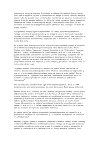 cualquiera de las demás empresas. Por lo tanto, en cada período posterior al inicial, quedan
cinco tipos de empresas: aquellas que tienen tanto una ventaja de calidad como una ventaja de
costos (nudo), las que sólo tienen una de las dos, incumbentes que siguen en el sector pero sin
ninguna de las dos ventajas posibles y, por último, los nuevos ingresantes (bajo el supuesto del
modelo de que todavía no tienen ninguna ventaja). Filson denomina como firmas de “alta
tecnología” a aquellas de los tres primeros grupos y firmas de “baja tecnología” a la de los dos
grupos restantes.
Aquí podemos aclarar que para nuestro modelo, una ventaja de calidad es denominada
“ventaja competitiva de posicionamiento” y una ventaja de costo es denominada “capacidad
distintiva de productividad”. En Penta reservamos el concepto de "ventaja" para lo percibido en
la arquitectura mental do la demanda y "capacidad" para lo relacionado con la arquitectura
mental de la oferta.
En el mismo paper, Filson aclara que una explicación más completa del proceso de innovación
en la industria de la computación personal requiere varios factores adicionales. Refiere a
Steffens (John Steffens, “Newgames: Strategic Competition in the PC Revolution”, Pargamon,
New York, 1994) y a su señalamiento de que en diferentes fases del ciclo de este sector
pueden ser asociados con diferentes estándares y modos de estrategia competitiva. Que ha
habido transiciones en cuanto a las características de los consumidores (clientes finales o
usuarios), desde los que entraron en el mercado como entusiasmados por el “hobby” de la
computadora personal, a las empresas, a los educadores y, por último, a los hogares como un
instrumento más del hogar.
Totalmente alineado con nuestro punto de vista, con nuestro modelo, destaca que los
diferentes tipos de consumidores pueden valorar diferentes características de los productos y
que, por lo tanto, tendrán diferentes visiones sobre qué determina la alta “calidad”. Este es
nuestro concepto de "segmentación de mercados": las empresas NO SEGMENTAN a los
mercados. Estos se segmentan en función de "bolsones diferentes de preferencias
heterogéneas".
Que las transiciones también tuvieron lugar en los sistemas operativos, desde el CP/M
tempranamente, a los sistemas operativos de Apple, Commodore, Tandy y luego a Microsoft.
Mathew Mitchell de la Universidad de Iowa y Anddrzej Skrzypacz del Stanford Graduate School
of Business (“The Direction of Innovation over the Product Life Cycle”, 2007) continúan en la
línea de investigación de todos estos expertos en el análisis de la evolución de los sectores
industriales y recalcan que la innovación brota de la Investigación y el Desarrollo, pero que éste
esfuerzo puede ser dirigido hacia el desarrollo de nuevas versiones (en nuestro modelo
“nuevas diferenciaciones de producto” percibidas por la demanda como diferentes) o sea, a
innovación en el producto, o hacia el mejoramiento de los costos de los productos existentes,
esto es, innovación en el proceso (capacidades distintivas).
Es nuestra opinión que podemos correlacionar bastante fuertemente a la innovación en el
producto con “innovación de Posicionamiento” y a la innovación en el proceso con “innovación
en la Productividad”.
Mitchell y Skrzypacz comentan a Utterback y Abernathy (Utterback, James y William Abernathy
, “A Dynamic Model of Process and Product innovation”, Omega, vol. 3-6, pp.639) destacando
que coinciden con ellos en cuanto a que el pase de innovación de producto a innovación de
proceso es consecuencia de la consolidación de un “ diseño dominante” (intento de "nudo
 