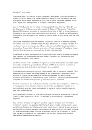 dominante") en el sector.
Que cuando llega y se consolida el diseño dominante, la innovación de proceso adquiere su
máxima proporción. Es decir, las nuevas versiones o diferenciaciones de producto son más
investigadas en las etapas tempranas del ciclo y que en etapas posteriores se tiende mucho
más a migrar hacia investigaciones en la mejora y optimización del proceso.
José M. Plehn-Dujowich del Fox School of Business de la Temple University y Chen Chi Lee,
del Departamento de Economía de la Universidad de Búfalo, en “Overlapping Product Life
Cycles (2009) proponen un modelo de “superposición de ciclos de vida” en el que el abandono
o la salida de una empresa de un determinado sector industrial es inducido por la búsqueda de
oportunidades más rentables en otro sector y no sólo por la falta de éxito relativo en el que está
operando.
La clave del modelo es que en todo momento coexiste una colección de diferentes sectores
industriales, cada uno de ellos transitando una etapa determinada en su propia evolución. A su
vez, hay un conjunto de empresas que difieren entre sí en su habilidad de competir (fabricar y
comercializar, Productividad y Posicionamiento) en el “nudo estratégico" o "paradigma vincular”
(relación oferta-demanda) en el que cada una de ellas está involucrada.
Al evolucionar el sector, disminuye la brecha de competitividad entre las empresas de alta y de
baja “habilidad” (en la terminología de estos autores, o de bajo o alto “desarrollo del nudo
estratégico-competitivo” en el nuestro).
Las firmas incluirán en sus portafolios de negocios a aquellas líneas con las que puedan operar
con ventajas competitivas y capacidades distintivas "ANUDADAS", entrando a un sector y
saliendo de otro (en la dinámica de diversificación de su portafolio).
Si bien ya hemos analizado las opiniones más conocidas sobre el proceso de shakeout, Plehn
y Lee proponen un modelo por el cual la salida de una empresa de un determinado sector
industrial es inducida por la búsqueda de mejores oportunidades de creación de valor
económico en otro sector. A este proceso lo llaman “Switch-out”, y este concepto es altamente
compatible con nuestras investigaciones y con nuestra práctica profesional.
Nosotros consideramos que el efecto del desarrollo competitivo de una empresa se debilita con
el transcurso del tiempo y que las diferentes firmas tienden al peligrosísimo estadío de la
commoditización en el que resulta casi inevitable la guerra de precios, situación muy grave
para todos los incumbentes.
En un determinado momento, la capacidad de gestionar las palancas anudadas de VENTAJAS
COMPETITIVAS y de CAPACIDADES DISTINTIVAS es ya dominada por casi todas las
empresas.
Aquí comienza el “efecto convergencia”, que lleva a algunas empresas a un momento de
“switch-out”, resultado muy parecido al de “shakeout” pero generado por otras razones y con
una diferencia fundamental. Esta es que el switch-out consiste en el éxodo de las empresas de
alto desarrollo competitivo buscando mayor creación de valor económico ante niveles de riesgo
por ellas aceptables en nuevas industrias emergentes mientras que el shakeout, en cambio,
tiene que ver con la selección y la supervivencia “del más apto” por el que las empresas
ineficientes son expulsadas del mercado.
 