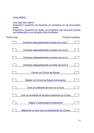 100
AVALIANDO...
Leia cada item abaixo.
Preencha o quadrinho da esquerda, se considerar um de seus pontos
fortes.
Preencha o quadrinho da direita, se considerar que esse item precisa
ser fortalecido na sua atuação como Facilitador.
Ponto Forte Preciso Fortalecer
Conhecer adequadamente os textos do Livros 1
Conhecer adequadamente os textos do Livro 2
Conhecer adequadamente os textos do Livro 3
Conhecer adequadamente os textos do Livro 6
Formar um Círculo de Estudo
Manter um Círculo de Estudo funcionando
Criar um ambiente de amor no Círculo
Criar um ambiente de disciplina espiritual no Círculo
Seguir a metodologia corretamente
Relacionar-se bem com os participantes do Círculo
 