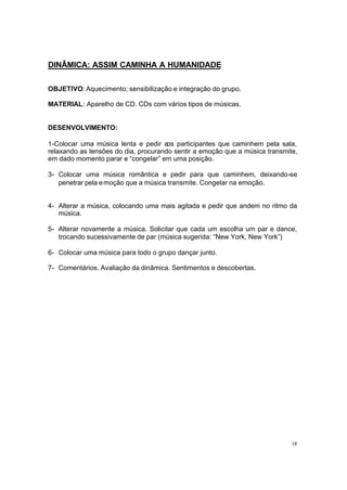 18
DINÂMICA: ASSIM CAMINHA A HUMANIDADE
OBJETIVO: Aquecimento; sensibilização e integração do grupo.
MATERIAL: Aparelho de CD. CDs com vários tipos de músicas.
DESENVOLVIMENTO:
1-Colocar uma música lenta e pedir aos participantes que caminhem pela sala,
relaxando as tensões do dia, procurando sentir a emoção que a música transmite,
em dado momento parar e “congelar” em uma posição.
3- Colocar uma música romântica e pedir para que caminhem, deixando-se
penetrar pela emoção que a música transmite. Congelar na emoção.
4- Alterar a música, colocando uma mais agitada e pedir que andem no ritmo da
música.
5- Alterar novamente a música. Solicitar que cada um escolha um par e dance,
trocando sucessivamente de par (música sugerida: “New York, New York”)
6- Colocar uma música para todo o grupo dançar junto.
7- Comentários. Avaliação da dinâmica. Sentimentos e descobertas.
 
