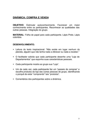 23
DINÂMICA: COMPRA E VENDA
OBJETIVO: Estimular autoconhecimento. Favorecer um maior
conhecimento entre os participantes. Reconhecer as qualidades das
outras pessoas. Integração do grupo.
MATERIAL: Folha de papel para cada participante. Lápis Preto. Lápis
coloridos.
DESENVOLVIMENTO:
• Leitura do texto inspiracional: “Não existe em lugar nenhum do
planeta, alguém que não tenha nada a oferecer ou nada a receber.”
• O facilitador solicita que cada participante desenhe uma “Loja de
Departamentos” que exponha suas características pessoais.
• Cada participante mostra ao grupo sua “Loja”.
• Um de cada vez, cada participante faz um “passeio de compras” e
escolhe produtos da loja das outras pessoas de grupo, identificando
o porquê de estar “comprando” tais “produtos”.
• Comentários dos participantes sobre a dinâmica.
 