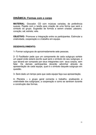 29
DINÂMICA: Formas com o corpo
MATERIAL: Gravador. CD com músicas variadas, de preferência
suaves. Papéis com a tarefa para criação de uma forma que será o
símbolo do grupo. Sugestão de formas a serem criadas: pássaro;
coração; sol; estrela; vela.
OBJETIVO: Promover a Integração entre os participantes. Estimular a
criatividade, cooperação e o trabalho em equipe.
DESENVOLVIMENTO:
1- Formar subgrupos de aproximadamente sete pessoas.
2- O Facilitador pede que um componente de cada subgrupo sorteie
um papel onde estará escrito qual será o símbolo do seu subgrupo, e
que deverá ser composto por seus integrantes com seus corpos, sem
falar. Os demais participantes deverão adivinhar através da
apresentação de cada equipe, qual é o símbolo daquele subgrupo em
questão.
3- Será dado um tempo para que cada equipe faça sua apresentação.
4- Plenária – o grupo geral comenta o trabalho, analisando a
criatividade dos subgrupos, a cooperação e como se sentiram durante
a construção das formas.
 