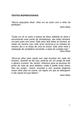 35
TEXTOS INSPIRACIONAIS:
“Nunca esqueçais disso: olhai um ao outro com o olhar da
perfeição”
‘Abdu’l-Bahá
“Cada um vê no outro a beleza de Deus refletida na alma e
encontrando esse ponto de semelhança, são todos atraídos
um pelo outro com amor. Este amor fará todos os homens as
ondas do mesmo mar; este amor torná-los-á as estrelas do
mesmo céu e os frutos de uma só árvore. Este amor trará a
realização da verdadeira concórdia, a base da unidade real.”
‘Abdu’l-Bahá
“Deve-se olhar para aquilo que seja louvável em cada ser
humano. Quando se faz isso, pode-se ser um amigo de todo
o gênero humano. Se, porém, olharmos para as pessoas do
ponto de vista de seus defeitos, então é tarefa muito árdua
lhes ser amigo... Assim, incumbe a nós, quando dirigimos
nosso olhar para os outros, ver aquilo em que se distinguem
e não aquilo em que falham.”
‘Abdu’l-Bahá
 