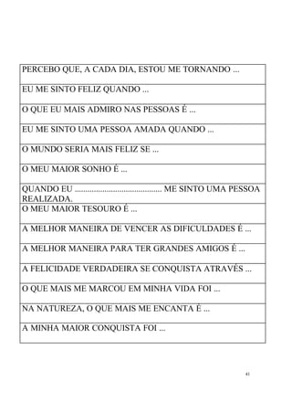 41
PERCEBO QUE, A CADA DIA, ESTOU ME TORNANDO ...
EU ME SINTO FELIZ QUANDO ...
O QUE EU MAIS ADMIRO NAS PESSOAS É ...
EU ME SINTO UMA PESSOA AMADA QUANDO ...
O MUNDO SERIA MAIS FELIZ SE ...
O MEU MAIOR SONHO É ...
QUANDO EU ......................................... ME SINTO UMA PESSOA
REALIZADA.
O MEU MAIOR TESOURO É ...
A MELHOR MANEIRA DE VENCER AS DIFICULDADES É ...
A MELHOR MANEIRA PARA TER GRANDES AMIGOS É ...
A FELICIDADE VERDADEIRA SE CONQUISTA ATRAVÉS ...
O QUE MAIS ME MARCOU EM MINHA VIDA FOI ...
NA NATUREZA, O QUE MAIS ME ENCANTA É ...
A MINHA MAIOR CONQUISTA FOI ...
 