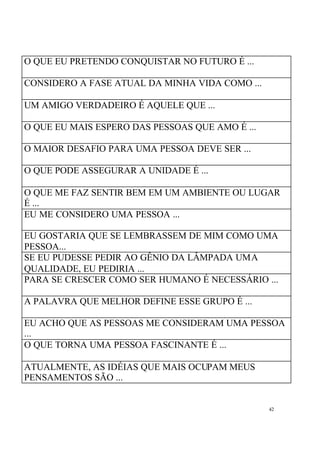 42
O QUE EU PRETENDO CONQUISTAR NO FUTURO É ...
CONSIDERO A FASE ATUAL DA MINHA VIDA COMO ...
UM AMIGO VERDADEIRO É AQUELE QUE ...
O QUE EU MAIS ESPERO DAS PESSOAS QUE AMO É ...
O MAIOR DESAFIO PARA UMA PESSOA DEVE SER ...
O QUE PODE ASSEGURAR A UNIDADE É ...
O QUE ME FAZ SENTIR BEM EM UM AMBIENTE OU LUGAR
É ...
EU ME CONSIDERO UMA PESSOA ...
EU GOSTARIA QUE SE LEMBRASSEM DE MIM COMO UMA
PESSOA...
SE EU PUDESSE PEDIR AO GÊNIO DA LÂMPADA UMA
QUALIDADE, EU PEDIRIA ...
PARA SE CRESCER COMO SER HUMANO É NECESSÁRIO ...
A PALAVRA QUE MELHOR DEFINE ESSE GRUPO É ...
EU ACHO QUE AS PESSOAS ME CONSIDERAM UMA PESSOA
...
O QUE TORNA UMA PESSOA FASCINANTE É ...
ATUALMENTE, AS IDÉIAS QUE MAIS OCUPAM MEUS
PENSAMENTOS SÃO ...
 