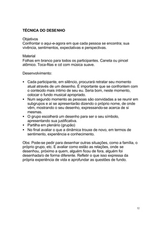 52
TÉCNICA DO DESENHO
Objetivos
Confrontar o aqui-e-agora em que cada pessoa se encontra; sua
vivência, sentimentos, expectativas e perspectivas.
Material
Folhas em branco para todos os participantes. Caneta ou pincel
atômico. Toca-fitas e cd com música suave.
Desenvolvimento:
• Cada participante, em silêncio, procurará retratar seu momento
atual através de um desenho. É importante que se confrontem com
o conteúdo mais íntimo de seu eu. Seria bom, neste momento,
colocar o fundo musical apropriado.
• Num segundo momento as pessoas são convidadas a se reunir em
subgrupos e aí se apresentarão dizendo o próprio nome, de onde
vêm, mostrando o seu desenho, expressando-se acerca de si
mesmas.
• O grupo escolherá um desenho para ser o seu símbolo,
apresentando sua justificativa.
• Partilha em plenário (grupão)
• No final avaliar o que a dinâmica trouxe de novo, em termos de
sentimento, experiência e conhecimento.
Obs: Pode-se pedir para desenhar outras situações, como a família, o
próprio grupo, etc. E avaliar como estão as relações, onde se
desenhou, próximo a quem, alguém ficou de fora, alguém foi
desenhada/o de forma diferente. Refletir o que isso expressa da
própria experiência de vida e aprofundar as questões de fundo.
 