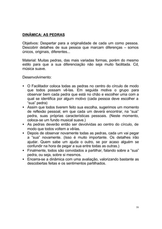 59
DINÂMICA: AS PEDRAS
Objetivos: Despertar para a originalidade de cada um como pessoa.
Descobrir detalhes de sua pessoa que marcam diferenças – somos
únicos, originais, diferentes...
Material: Muitas pedras, das mais variadas formas, porém do mesmo
estilo para que a sua diferenciação não seja muito facilitada. Cd,
música suave.
Desenvolvimento:
• O Facilitador coloca todas as pedras no centro do círculo de modo
que todos possam vê-las. Em seguida motiva o grupo para
observar bem cada pedra que está no chão e escolher uma com a
qual se identifica por algum motivo (cada pessoa deve escolher a
“sua” pedra)
• Assim que todos tiverem feito sua escolha, sugerimos um momento
de reflexão pessoal, em que cada um deverá encontrar, na “sua”
pedra, suas próprias características pessoais. (Neste momento,
coloca-se um fundo musical suave.)
• As pedras deverão então ser devolvidas ao centro do círculo, de
modo que todos voltem a vê-las.
• Depois de observar novamente todas as pedras, cada um vai pegar
a “sua” novamente. (Isso é muito importante. Os detalhes irão
ajudar. Quem sabe um ajuda o outro, se por acaso alguém se
confundir na hora de pegar a sua entre todas as outras.)
• Finalmente, todos são convidados a partilhar, falando sobre a “sua”
pedra, ou seja, sobre si mesmos.
• Encerra-se a dinâmica com uma avaliação, valorizando bastante as
descobertas feitas e os sentimentos partilhados.
 