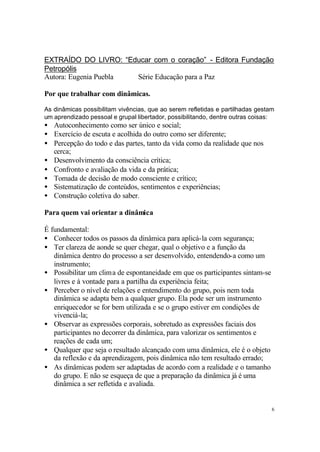 6
EXTRAÍDO DO LIVRO: “Educar com o coração” - Editora Fundação
Petropólis
Autora: Eugenia Puebla Série Educação para a Paz
Por que trabalhar com dinâmicas.
As dinâmicas possibilitam vivências, que ao serem refletidas e partilhadas gestam
um aprendizado pessoal e grupal libertador, possibilitando, dentre outras coisas:
• Autoconhecimento como ser único e social;
• Exercício de escuta e acolhida do outro como ser diferente;
• Percepção do todo e das partes, tanto da vida como da realidade que nos
cerca;
• Desenvolvimento da consciência crítica;
• Confronto e avaliação da vida e da prática;
• Tomada de decisão de modo consciente e crítico;
• Sistematização de conteúdos, sentimentos e experiências;
• Construção coletiva do saber.
Para quem vai orientar a dinâmica
É fundamental:
• Conhecer todos os passos da dinâmica para aplicá-la com segurança;
• Ter clareza de aonde se quer chegar, qual o objetivo e a função da
dinâmica dentro do processo a ser desenvolvido, entendendo-a como um
instrumento;
• Possibilitar um clima de espontaneidade em que os participantes sintam-se
livres e à vontade para a partilha da experiência feita;
• Perceber o nível de relações e entendimento do grupo, pois nem toda
dinâmica se adapta bem a qualquer grupo. Ela pode ser um instrumento
enriquecedor se for bem utilizada e se o grupo estiver em condições de
vivenciá-la;
• Observar as expressões corporais, sobretudo as expressões faciais dos
participantes no decorrer da dinâmica, para valorizar os sentimentos e
reações de cada um;
• Qualquer que seja o resultado alcançado com uma dinâmica, ele é o objeto
da reflexão e da aprendizagem, pois dinâmica não tem resultado errado;
• As dinâmicas podem ser adaptadas de acordo com a realidade e o tamanho
do grupo. E não se esqueça de que a preparação da dinâmica já é uma
dinâmica a ser refletida e avaliada.
 
