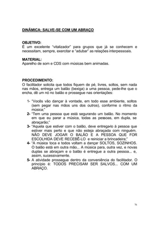 76
DINÂMICA: SALVE-SE COM UM ABRAÇO
OBJETIVO:
É um excelente “vitalizador” para grupos que já se conhecem e
necessitam, sempre, exercitar e “adubar” as relações interpessoais.
MATERIAL:
Aparelho de som e CDS com músicas bem animadas.
PROCEDIMENTO:
O facilitador solicita que todos fiquem de pé, livres, soltos, sem nada
nas mãos, entrega um balão (bexiga) a uma pessoa, pede-lhe que o
encha, dê um nó no balão e prossegue nas orientações:
1- “Vocês vão dançar à vontade, em todo esse ambiente, soltos
(sem pegar nas mãos uns dos outros), conforme o ritmo da
música;”
2- “Tem uma pessoa que está segurando um balão. No momento
em que eu parar a música, todas as pessoas, em dupla, se
abraçarão;”
3- “Aquela que estiver com o balão, deve entrega-lo à pessoa que
estiver mais perto e que não esteja abraçada com ninguém.
NÃO DEVE JOGAR O BALÃO E A PESSOA QUE FOR
ESCOLHIDA DEVE RECEBÊ-LO e reiniciar a brincadeira;”
4- “A música toca e todos voltam a dançar SOLTOS, SOZINHOS.
O balão está em outra mão... A música para, outra vez, e novas
duplas se abraçam e o balão é entregue a outra pessoa... e,
assim, sucessivamente.
5- A atividade prossegue dentro da conveniência do facilitador. O
princípio é: TODOS PRECISAM SER SALVOS... COM UM
ABRAÇO.
 