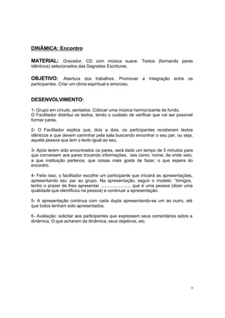 9
DINÂMICA: Encontro
MATERIAL: Gravador. CD com música suave. Textos (formando pares
idênticos) selecionados das Sagradas Escrituras.
OBJETIVO: Abertura dos trabalhos. Promover a Integração entre os
participantes. Criar um clima espiritual e amoroso.
DESENVOLVIMENTO:
1- Grupo em círculo, sentados. Colocar uma música harmonizante de fundo.
O Facilitador distribui os textos, tendo o cuidado de verificar que vai ser possível
formar pares.
2- O Facilitador explica que, dois a dois, os participantes receberam textos
idênticos e que devem caminhar pela sala buscando encontrar o seu par, ou seja,
aquela pessoa que tem o texto igual ao seu.
3- Após terem sido encontrados os pares, será dado um tempo de 5 minutos para
que conversem aos pares trocando informações, tais como: nome; de onde veio;
a que instituição pertence; que coisas mais gosta de fazer; o que espera do
encontro.
4- Feito isso, o facilitador escolhe um participante que iniciará as apresentações,
apresentando seu par ao grupo. Na apresentação, seguir o modelo: “Amigos,
tenho o prazer de lhes apresentar ........................, que é uma pessoa (dizer uma
qualidade que identificou na pessoa) e continuar a apresentação.
5- A apresentação continua com cada dupla apresentando-se um ao outro, até
que todos tenham sido apresentados.
6- Avaliação: solicitar aos participantes que expressem seus comentários sobre a
dinâmica. O que acharam da dinâmica, seus objetivos, etc.
 