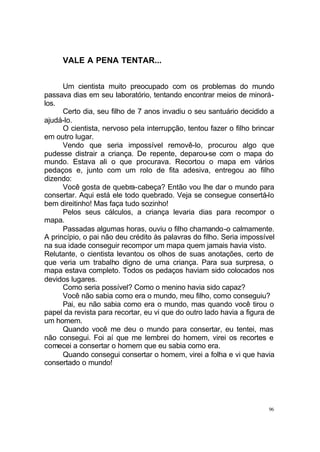 96
VALE A PENA TENTAR...
Um cientista muito preocupado com os problemas do mundo
passava dias em seu laboratório, tentando encontrar meios de minorá-
los.
Certo dia, seu filho de 7 anos invadiu o seu santuário decidido a
ajudá-lo.
O cientista, nervoso pela interrupção, tentou fazer o filho brincar
em outro lugar.
Vendo que seria impossível removê-lo, procurou algo que
pudesse distrair a criança. De repente, deparou-se com o mapa do
mundo. Estava ali o que procurava. Recortou o mapa em vários
pedaços e, junto com um rolo de fita adesiva, entregou ao filho
dizendo:
Você gosta de quebra-cabeça? Então vou lhe dar o mundo para
consertar. Aqui está ele todo quebrado. Veja se consegue consertá-lo
bem direitinho! Mas faça tudo sozinho!
Pelos seus cálculos, a criança levaria dias para recompor o
mapa.
Passadas algumas horas, ouviu o filho chamando-o calmamente.
A princípio, o pai não deu crédito às palavras do filho. Seria impossível
na sua idade conseguir recompor um mapa quem jamais havia visto.
Relutante, o cientista levantou os olhos de suas anotações, certo de
que veria um trabalho digno de uma criança. Para sua surpresa, o
mapa estava completo. Todos os pedaços haviam sido colocados nos
devidos lugares.
Como seria possível? Como o menino havia sido capaz?
Você não sabia como era o mundo, meu filho, como conseguiu?
Pai, eu não sabia como era o mundo, mas quando você tirou o
papel da revista para recortar, eu vi que do outro lado havia a figura de
um homem.
Quando você me deu o mundo para consertar, eu tentei, mas
não consegui. Foi aí que me lembrei do homem, virei os recortes e
comecei a consertar o homem que eu sabia como era.
Quando consegui consertar o homem, virei a folha e vi que havia
consertado o mundo!
 