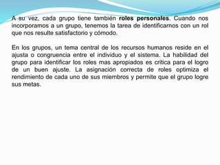 A su vez, cada grupo tiene también roles personales. Cuando nos 
incorporamos a un grupo, tenemos la tarea de identificarnos con un rol 
que nos resulte satisfactorio y cómodo. 
En los grupos, un tema central de los recursos humanos reside en el 
ajusta o congruencia entre el individuo y el sistema. La habilidad del 
grupo para identificar los roles mas apropiados es critica para el logro 
de un buen ajuste. La asignación correcta de roles optimiza el 
rendimiento de cada uno de sus miembros y permite que el grupo logre 
sus metas. 
 