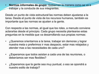• Normas informales de grupo: Gobiernan la manera como se va a 
trabajar y la conducta de sus integrantes. 
Desde un punto de vista estructural las normas deben ajustarse a la 
tarea. Desde el punto de vista de los recursos humanos, también es 
importante que las normas se ajusten a la gente. 
Con respecto a las normas, al igual que los roles, a menudo conviene 
aclararlas desde el principio. Cada grupo necesita plantearse estas 
preguntas en la medida que va desarrollando sus propias normas: 
• ¿Queremos orientarnos a la tarea, trabajar sin demoras y lograr 
nuestra meta o preferimos ir mas despacio, estar mas relajados y 
atender mas a las necesidades de cada uno? 
• ¿Esperamos que todos asistan a cada una de las reuniones, o 
deberíamos ser mas flexibles? 
• ¿Esperamos que la gente sea muy puntual, o eso se opondrá a 
nuestro estilo de trabajo? 
 