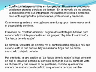 • Conflictos interpersonales en los grupos: Bloquean el progreso y 
ocasionan grandes perdidas de tiempo. En la mayoría de los grupos, 
la diversidad entre sus integrantes inevitablemente lleva a diferencia 
en cuanto a propósitos, percepciones, preferencias y creencias. 
Cuanto mas grandes y heterogéneos sean los grupos, tanto mayor será 
el potencial de conflicto. 
El modelo del “misterio-dominio” sugiere dos estrategias básicas para 
evitar conflictos interpersonales en los grupos: “Aquietar los ánimos” y 
“La fuerza tiene la razón”. 
La primera, “Aquietar los ánimos” Ve el conflicto como algo que hay que 
evitar cueste lo que cueste, hay minimizarlo, fingir que no existe, 
suavizarlo o dejarlo de lado. 
Por otro lado, la otra opción es “La fuerza tiene la razón” la cual consiste 
en que el individuo percibe su conflicto pensando que su punto de vista 
es el correcto y que otro es el del problema, concibe que la única 
manera de acabar con el conflicto es que la otra persona cambie 
 