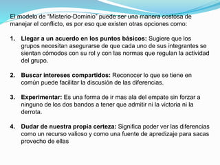 El modelo de “Misterio-Dominio” puede ser una manera costosa de 
manejar el conflicto, es por eso que existen otras opciones como: 
1. Llegar a un acuerdo en los puntos básicos: Sugiere que los 
grupos necesitan asegurarse de que cada uno de sus integrantes se 
sientan cómodos con su rol y con las normas que regulan la actividad 
del grupo. 
2. Buscar intereses compartidos: Reconocer lo que se tiene en 
común puede facilitar la discusión de las diferencias. 
3. Experimentar: Es una forma de ir mas ala del empate sin forzar a 
ninguno de los dos bandos a tener que admitir ni la victoria ni la 
derrota. 
4. Dudar de nuestra propia certeza: Significa poder ver las diferencias 
como un recurso valioso y como una fuente de apredizaje para sacas 
provecho de ellas 
 