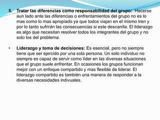 5. Tratar las diferencias como responsabilidad del grupo: Hacerse 
aun lado ante las diferencias o enfrentamientos del grupo no es lo 
mas como lo mas apropiado ya que todos viajan en el mismo tren y 
por lo tanto sufrirán las consecuencias si este descarrila. El liderazgo 
es algo que necesitan resolver todos los integrantes del grupo y no 
solo los del problema. 
• Liderazgo y toma de decisiones: Es esencial, pero no siempre 
tiene que ser ejercido por una sola persona. Un solo individuo no 
siempre es capaz de servir como líder en las diversas situaciones 
que el grupo suele enfrentar. En ocasiones los grupos funcionan 
mejor con un enfoque compartido y mas flexible de liderar. El 
liderazgo compartido es también una manera de responder a la 
diversas necesidades indivuales. 
 